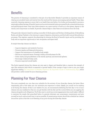800.953.6424 | BANYANBOTANICALS.COM 2
Benefits
The practice of cleansing is considered a vital part of an Ayurvedic lifestyle. It provides an important means of
clearing accumulated waste and toxicity from the mind and the tissues, encouraging optimal health. These days,
a periodic cleansing regimen is more vital to our health than ever before. Our bodies are being asked to process a
seeminglyendlessbarrageofharmfulinputssuchasenvironmentaltoxins,processedfoods,unresolvedemotions,
and psychological stress. Over time, these stressors can cause toxicity to build up in the system, deposit in the
tissues, and compromise our health. A periodic cleanse helps to clear these accumulations from the body.
This particular cleanse is based on eating a monodiet of whole grains and kitchari, drinking plenty of detoxifying
fluids, and taking Triphala in the evening to support digestion, elimination, and the body’s natural detoxification
processes. This regimen supports the physiology by slowing the flood of harmful inputs and by providing the
body with an important opportunity to rest, recuperate, and repair itself.
A simple three-day cleanse can help to:
•	 Improve digestion and metabolic function.
•	 Promote regular and balanced elimination.
•	 Support the maintenance of a healthy body weight.
•	 Nurture an improved sense of energy, vitality, and enthusiasm for life.
•	 Foster clarity and groundedness in the mental, spiritual, and emotional spheres.
•	 Encourage a balanced sleep cycle.
•	 Promote improved overall health.
The foods ingested during this cleanse are very easy to digest and therefore help to improve the strength of
agni (the metabolic fire)—which is essential to optimal health. If the concept of agni is new to you, you might
appreciate reading The Importance of Healthy Digestion: An Ayurvedic Guide to Understanding Agni, which
will provide a useful context for your cleansing process.
Planning For Your Cleanse
The more completely you can clear your schedule for the entirety of your three-day cleanse, the better. More
importantly, pick a time when you can minimize your exposure to stress. Ideally, you would not be working
at all during the cleanse. If this is not realistic for you, we recommend scheduling the first day or two of your
cleanse over your weekend so that you can get familiar with the diet and the routine before you are juggling the
cleanse alongside work obligations. You’ll also want to avoid any social engagements that would make it difficult
to maintain the simple diet prescribed below. In general, eliminate any unnecessary commitments and give
yourself as much unstructured time to rest as possible. A menstruating woman should also schedule her cleanse
around her cycle so that she is not bleeding at any point during the three-day cleanse.
 