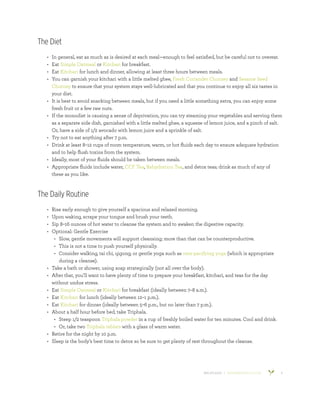 800.953.6424 | BANYANBOTANICALS.COM 4
The Diet
•	 In general, eat as much as is desired at each meal—enough to feel satisfied, but be careful not to overeat.
•	 Eat Simple Oatmeal or Kitchari for breakfast.
•	 Eat Kitchari for lunch and dinner, allowing at least three hours between meals.
•	 You can garnish your kitchari with a little melted ghee, Fresh Coriander Chutney and Sesame Seed
Chutney to ensure that your system stays well-lubricated and that you continue to enjoy all six tastes in
your diet.
•	 It is best to avoid snacking between meals, but if you need a little something extra, you can enjoy some
fresh fruit or a few raw nuts.
•	 If the monodiet is causing a sense of deprivation, you can try steaming your vegetables and serving them
as a separate side dish, garnished with a little melted ghee, a squeeze of lemon juice, and a pinch of salt.
Or, have a side of 1/2 avocado with lemon juice and a sprinkle of salt.
•	 Try not to eat anything after 7 p.m.
•	 Drink at least 8–12 cups of room temperature, warm, or hot fluids each day to ensure adequate hydration
and to help flush toxins from the system.
•	 Ideally, most of your fluids should be taken between meals.
•	 Appropriate fluids include water, CCF Tea, Rehydration Tea, and detox teas; drink as much of any of
these as you like.
The Daily Routine
•	 Rise early enough to give yourself a spacious and relaxed morning.
•	 Upon waking, scrape your tongue and brush your teeth.
•	 Sip 8–16 ounces of hot water to cleanse the system and to awaken the digestive capacity.
•	 Optional: Gentle Exercise
•	 Slow, gentle movements will support cleansing; more than that can be counterproductive.
•	 This is not a time to push yourself physically.
•	 Consider walking, tai chi, qigong, or gentle yoga such as vata-pacifying yoga (which is appropriate
during a cleanse).
•	 Take a bath or shower, using soap strategically (not all over the body).
•	 After that, you’ll want to have plenty of time to prepare your breakfast, kitchari, and teas for the day
without undue stress.
•	 Eat Simple Oatmeal or Kitchari for breakfast (ideally between 7–8 a.m.).
•	 Eat Kitchari for lunch (ideally between 12–1 p.m.).
•	 Eat Kitchari for dinner (ideally between 5–6 p.m., but no later than 7 p.m.).
•	 About a half hour before bed, take Triphala.
•	 Steep 1/2 teaspoon Triphala powder in a cup of freshly boiled water for ten minutes. Cool and drink.
•	 Or, take two Triphala tablets with a glass of warm water.
•	 Retire for the night by 10 p.m.
•	 Sleep is the body’s best time to detox so be sure to get plenty of rest throughout the cleanse.
 