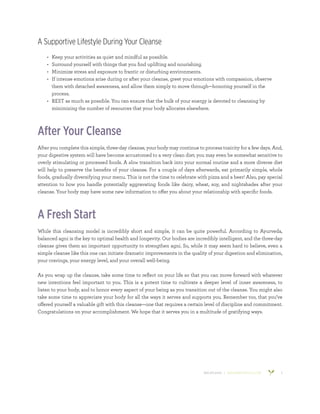 800.953.6424 | BANYANBOTANICALS.COM 5
A Supportive Lifestyle During Your Cleanse
•	 Keep your activities as quiet and mindful as possible.
•	 Surround yourself with things that you find uplifting and nourishing.
•	 Minimize stress and exposure to frantic or disturbing environments.
•	 If intense emotions arise during or after your cleanse, greet your emotions with compassion, observe
them with detached awareness, and allow them simply to move through—honoring yourself in the
process.
•	 REST as much as possible. You can ensure that the bulk of your energy is devoted to cleansing by
minimizing the number of resources that your body allocates elsewhere.
After Your Cleanse
After you complete this simple, three-day cleanse, your body may continue to process toxicity for a few days. And,
your digestive system will have become accustomed to a very clean diet; you may even be somewhat sensitive to
overly stimulating or processed foods. A slow transition back into your normal routine and a more diverse diet
will help to preserve the benefits of your cleanse. For a couple of days afterwards, eat primarily simple, whole
foods, gradually diversifying your menu. This is not the time to celebrate with pizza and a beer! Also, pay special
attention to how you handle potentially aggravating foods like dairy, wheat, soy, and nightshades after your
cleanse. Your body may have some new information to offer you about your relationship with specific foods.
A Fresh Start
While this cleansing model is incredibly short and simple, it can be quite powerful. According to Ayurveda,
balanced agni is the key to optimal health and longevity. Our bodies are incredibly intelligent, and the three-day
cleanse gives them an important opportunity to strengthen agni. So, while it may seem hard to believe, even a
simple cleanse like this one can initiate dramatic improvements in the quality of your digestion and elimination,
your cravings, your energy level, and your overall well-being.
As you wrap up the cleanse, take some time to reflect on your life so that you can move forward with whatever
new intentions feel important to you. This is a potent time to cultivate a deeper level of inner awareness, to
listen to your body, and to honor every aspect of your being as you transition out of the cleanse. You might also
take some time to appreciate your body for all the ways it serves and supports you. Remember too, that you’ve
offered yourself a valuable gift with this cleanse—one that requires a certain level of discipline and commitment.
Congratulations on your accomplishment. We hope that it serves you in a multitude of gratifying ways.
 
