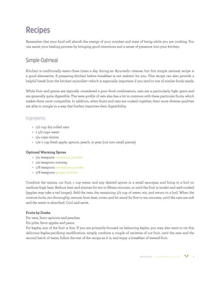 800.953.6424 | BANYANBOTANICALS.COM 6
Recipes
Remember that your food will absorb the energy of your mindset and state of being while you are cooking. You
can assist your healing process by bringing good intentions and a sense of presence into your kitchen.
Simple Oatmeal
Kitchari is traditionally eaten three times a day during an Ayurvedic cleanse, but this simple oatmeal recipe is
a good alternative, if preparing kitchari before breakfast is not realistic for you. This recipe can also provide a
helpful break from the kitchari monodiet—which is especially important if you tend to tire of similar foods easily.
While fruit and grains are typically considered a poor food combination, oats are a particularly light grain and
are generally quite digestible. The taste profile of oats also has a lot in common with these particular fruits, which
makes them more compatible. In addition, when fruits and oats are cooked together, their more diverse qualities
are able to mingle in a way that further improves their digestibility.
Ingredients
•	 1/2 cup dry rolled oats
•	 1 1/2 cups water
•	 1/4 cups raisins
•	 1/2–1 cup fresh apple, apricot, peach, or pear (cut into small pieces)
Optional Warming Spices
•	 1/4 teaspoon cinnamon powder
•	 1/4 teaspoon nutmeg
•	 1/8 teaspoon cardamom powder
•	 1/8 teaspoon ginger powder
Combine the raisins, cut fruit, 1 cup water, and any desired spices in a small saucepan and bring to a boil on
medium-high heat. Reduce heat and simmer for ten to fifteen minutes, or until the fruit is tender and well-cooked
(apples may take a tad longer). Add the oats, the remaining 1/2 cup of water, stir, and return to a boil. When the
mixture boils, stir thoroughly, remove from heat, cover, and let stand for five to ten minutes, until the oats are soft
and the water is absorbed. Cool and serve.
Fruits by Dosha
For vata, favor apricots and peaches.
For pitta, favor apples and pears.
For kapha, any of the fruit is fine. If you are primarily focused on balancing kapha, you may also want to try this
delicious kapha-pacifying modification: simply combine a couple of varieties of cut fruit, omit the oats and the
second batch of water, follow the rest of the recipe as it is, and enjoy a breakfast of stewed fruit.
 