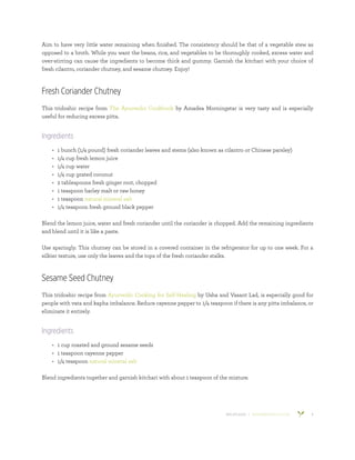 800.953.6424 | BANYANBOTANICALS.COM 8
Aim to have very little water remaining when finished. The consistency should be that of a vegetable stew as
opposed to a broth. While you want the beans, rice, and vegetables to be thoroughly cooked, excess water and
over-stirring can cause the ingredients to become thick and gummy. Garnish the kitchari with your choice of
fresh cilantro, coriander chutney, and sesame chutney. Enjoy!
Fresh Coriander Chutney
This tridoshic recipe from The Ayurvedic Cookbook by Amadea Morningstar is very tasty and is especially
useful for reducing excess pitta.
Ingredients
•	 1 bunch (1/4 pound) fresh coriander leaves and stems (also known as cilantro or Chinese parsley)
•	 1/4 cup fresh lemon juice
•	 1/4 cup water
•	 1/4 cup grated coconut
•	 2 tablespoons fresh ginger root, chopped
•	 1 teaspoon barley malt or raw honey
•	 1 teaspoon natural mineral salt
•	 1/4 teaspoon fresh ground black pepper
Blend the lemon juice, water and fresh coriander until the coriander is chopped. Add the remaining ingredients
and blend until it is like a paste.
Use sparingly. This chutney can be stored in a covered container in the refrigerator for up to one week. For a
silkier texture, use only the leaves and the tops of the fresh coriander stalks.
Sesame Seed Chutney
This tridoshic recipe from Ayurvedic Cooking for Self-Healing by Usha and Vasant Lad, is especially good for
people with vata and kapha imbalance. Reduce cayenne pepper to 1/4 teaspoon if there is any pitta imbalance, or
eliminate it entirely.
Ingredients
•	 1 cup roasted and ground sesame seeds
•	 1 teaspoon cayenne pepper
•	 1/4 teaspoon natural mineral salt
Blend ingredients together and garnish kitchari with about 1 teaspoon of the mixture.
 