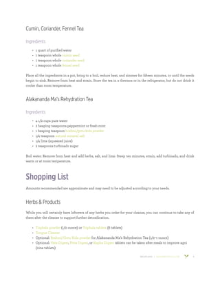 800.953.6424 | BANYANBOTANICALS.COM 9
Cumin, Coriander, Fennel Tea
Ingredients
•	 1 quart of purified water
•	 1 teaspoon whole cumin seed
•	 1 teaspoon whole coriander seed
•	 1 teaspoon whole fennel seed
Place all the ingredients in a pot, bring to a boil, reduce heat, and simmer for fifteen minutes, or until the seeds
begin to sink. Remove from heat and strain. Store the tea in a thermos or in the refrigerator, but do not drink it
cooler than room temperature.
Alakananda Ma’s Rehydration Tea
Ingredients
•	 4 1/2 cups pure water
•	 2 heaping teaspoons peppermint or fresh mint
•	 1 heaping teaspoon brahmi/gotu kola powder
•	 1/4 teaspoon natural mineral salt
•	 1/4 lime (squeezed juice)
•	 2 teaspoons turbinado sugar
Boil water. Remove from heat and add herbs, salt, and lime. Steep ten minutes, strain, add turbinado, and drink
warm or at room temperature.
Shopping List
Amounts recommended are approximate and may need to be adjusted according to your needs.
Herbs & Products
While you will certainly have leftovers of any herbs you order for your cleanse, you can continue to take any of
them after the cleanse to support further detoxification.
•	 Triphala powder (1/2 ounce) or Triphala tablets (6 tablets)
•	 Tongue Cleaner
•	 Optional: Brahmi/Gotu Kola powder for Alakananda Ma’s Rehydration Tea (1/2–1 ounce)
•	 Optional: Vata Digest, Pitta Digest, or Kapha Digest tablets can be taken after meals to improve agni
(nine tablets)
 