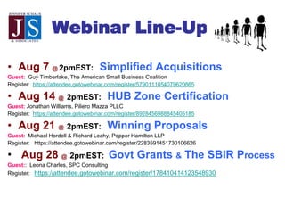 Webinar Line-Up
• Aug 7 @ 2pmEST: Simplified Acquisitions
Guest: Guy Timberlake, The American Small Business Coalition
Register: https://attendee.gotowebinar.com/register/5790111054079620865
• Aug 14 @ 2pmEST: HUB Zone Certification
Guest: Jonathan Williams, Piliero Mazza PLLC
Register: https://attendee.gotowebinar.com/register/8928456988845405185
• Aug 21 @ 2pmEST: Winning Proposals
Guest: Michael Hordell & Richard Leahy, Pepper Hamilton LLP
Register: https://attendee.gotowebinar.com/register/2283591451730106626
• Aug 28 @ 2pmEST: Govt Grants & The SBIR Process
Guest:: Leona Charles, SPC Consulting
Register: https://attendee.gotowebinar.com/register/178410414123548930
 
