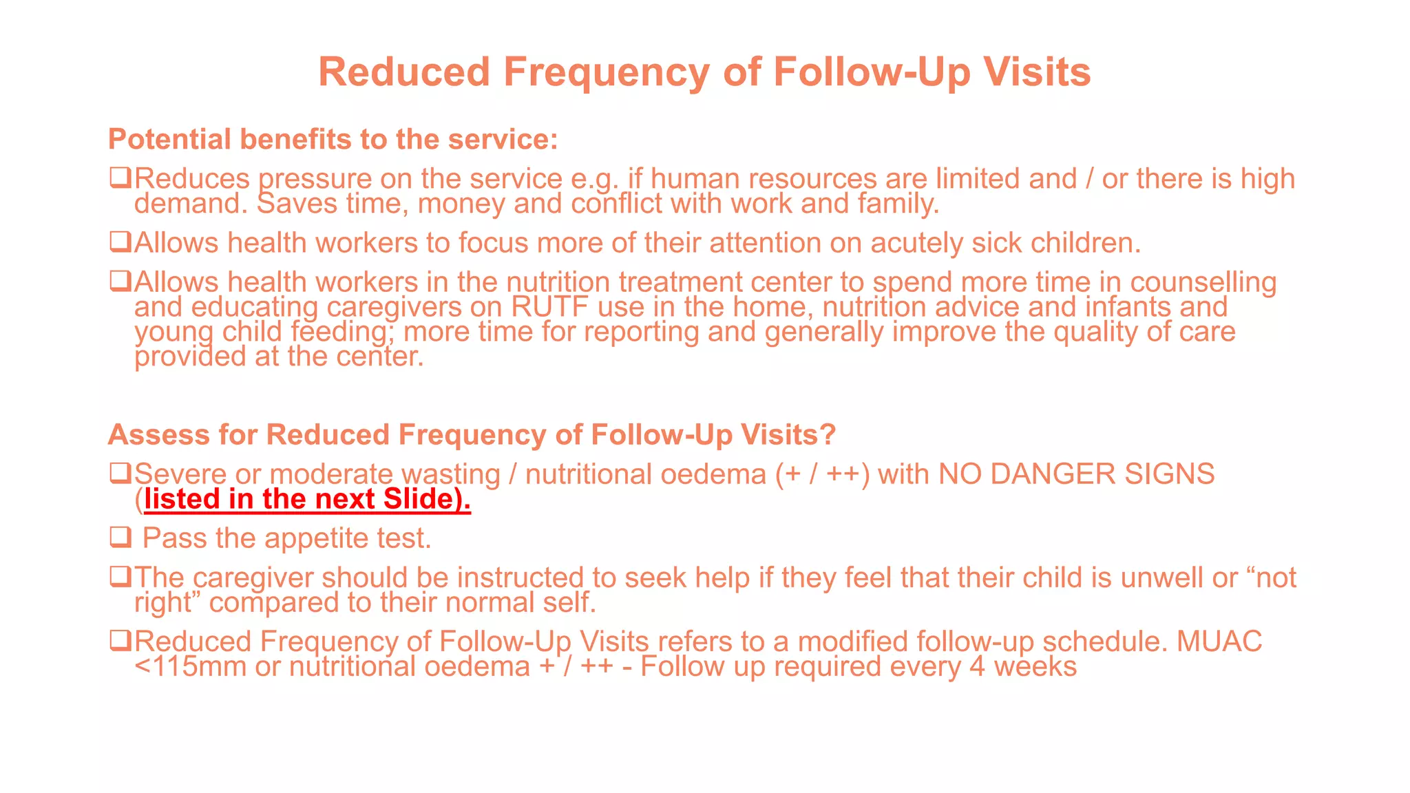 Reduced Frequency of Follow-Up Visits
Potential benefits to the service:
Reduces pressure on the service e.g. if human resources are limited and / or there is high
demand. Saves time, money and conflict with work and family.
Allows health workers to focus more of their attention on acutely sick children.
Allows health workers in the nutrition treatment center to spend more time in counselling
and educating caregivers on RUTF use in the home, nutrition advice and infants and
young child feeding; more time for reporting and generally improve the quality of care
provided at the center.
Assess for Reduced Frequency of Follow-Up Visits?
Severe or moderate wasting / nutritional oedema (+ / ++) with NO DANGER SIGNS
(listed in the next Slide).
 Pass the appetite test.
The caregiver should be instructed to seek help if they feel that their child is unwell or “not
right” compared to their normal self.
Reduced Frequency of Follow-Up Visits refers to a modified follow-up schedule. MUAC
<115mm or nutritional oedema + / ++ - Follow up required every 4 weeks
 