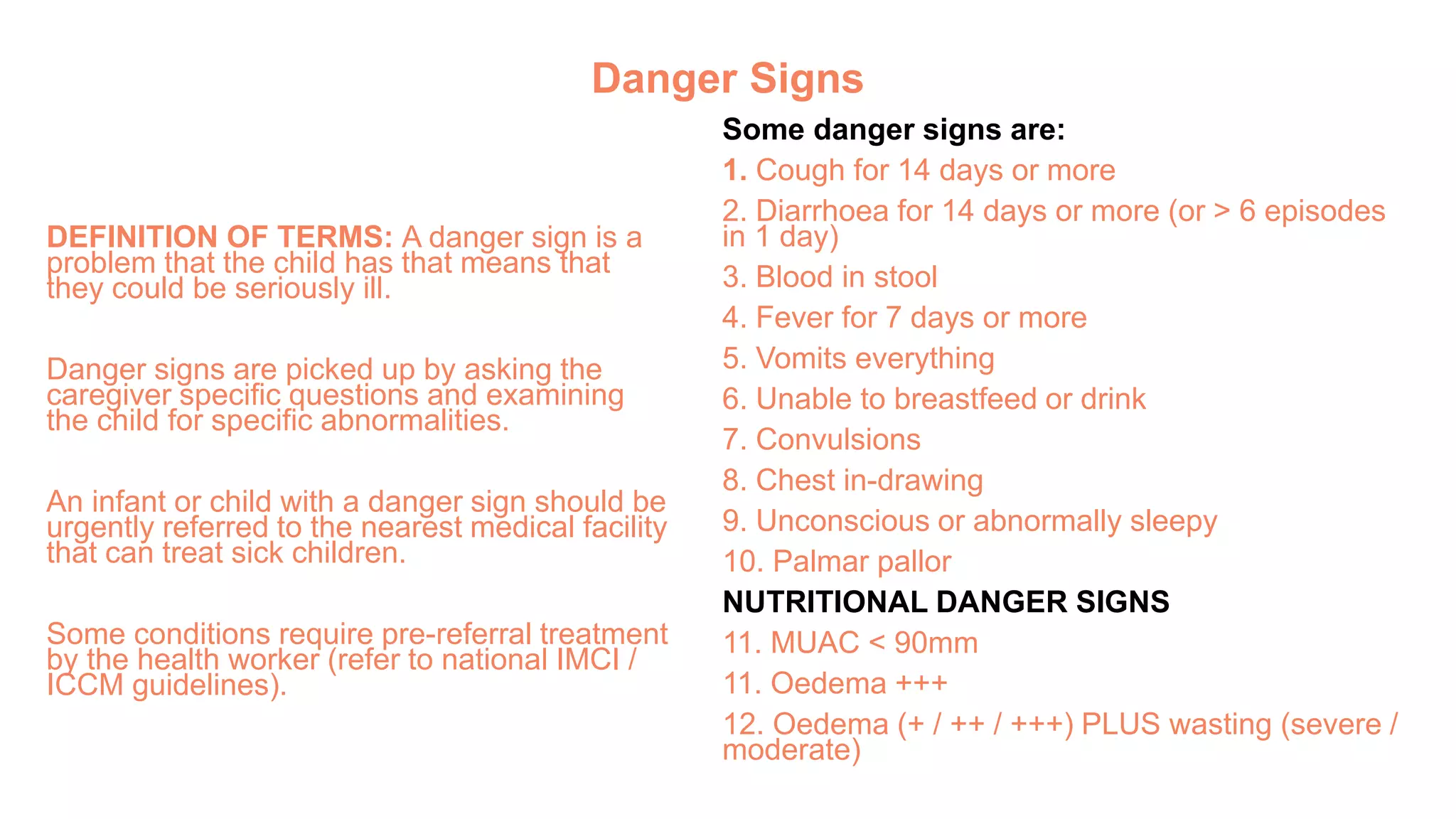 Danger Signs
DEFINITION OF TERMS: A danger sign is a
problem that the child has that means that
they could be seriously ill.
Danger signs are picked up by asking the
caregiver specific questions and examining
the child for specific abnormalities.
An infant or child with a danger sign should be
urgently referred to the nearest medical facility
that can treat sick children.
Some conditions require pre-referral treatment
by the health worker (refer to national IMCI /
ICCM guidelines).
Some danger signs are:
1. Cough for 14 days or more
2. Diarrhoea for 14 days or more (or > 6 episodes
in 1 day)
3. Blood in stool
4. Fever for 7 days or more
5. Vomits everything
6. Unable to breastfeed or drink
7. Convulsions
8. Chest in-drawing
9. Unconscious or abnormally sleepy
10. Palmar pallor
NUTRITIONAL DANGER SIGNS
11. MUAC < 90mm
11. Oedema +++
12. Oedema (+ / ++ / +++) PLUS wasting (severe /
moderate)
 