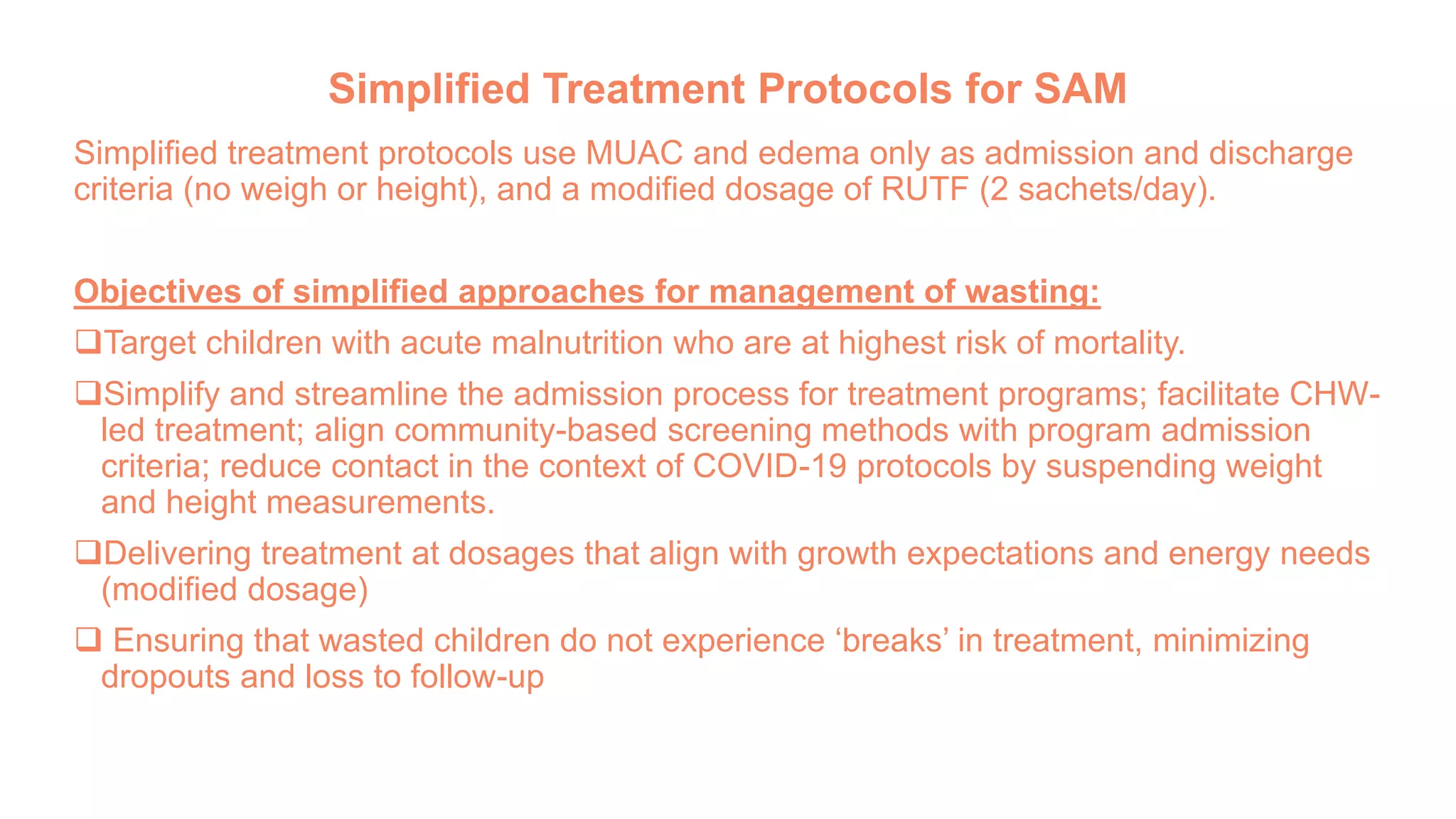Simplified Treatment Protocols for SAM
Simplified treatment protocols use MUAC and edema only as admission and discharge
criteria (no weigh or height), and a modified dosage of RUTF (2 sachets/day).
Objectives of simplified approaches for management of wasting:
Target children with acute malnutrition who are at highest risk of mortality.
Simplify and streamline the admission process for treatment programs; facilitate CHW-
led treatment; align community-based screening methods with program admission
criteria; reduce contact in the context of COVID-19 protocols by suspending weight
and height measurements.
Delivering treatment at dosages that align with growth expectations and energy needs
(modified dosage)
 Ensuring that wasted children do not experience ‘breaks’ in treatment, minimizing
dropouts and loss to follow-up
 
