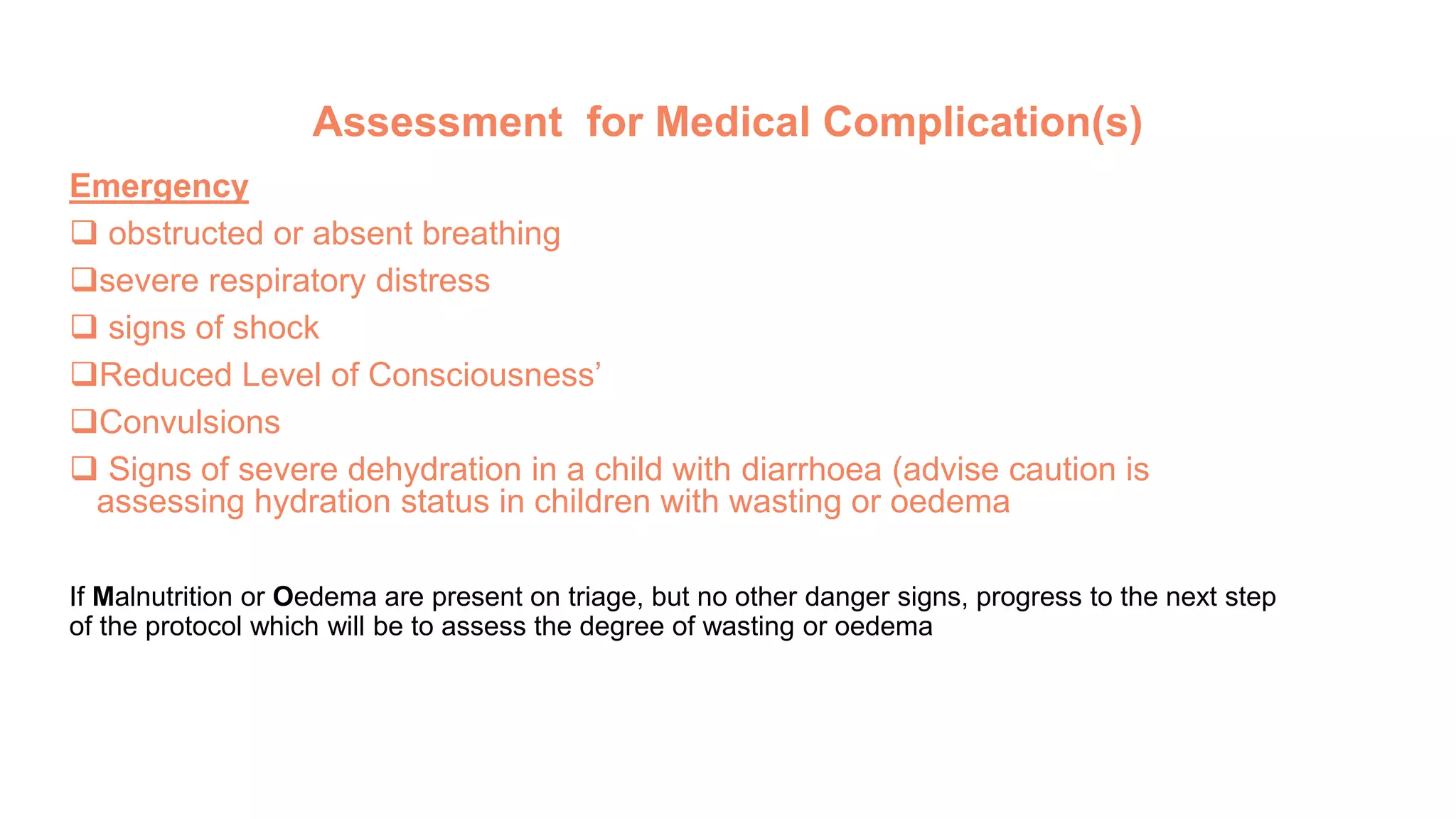 Assessment for Medical Complication(s)
Emergency
 obstructed or absent breathing
severe respiratory distress
 signs of shock
Reduced Level of Consciousness’
Convulsions
 Signs of severe dehydration in a child with diarrhoea (advise caution is
assessing hydration status in children with wasting or oedema
If Malnutrition or Oedema are present on triage, but no other danger signs, progress to the next step
of the protocol which will be to assess the degree of wasting or oedema
 