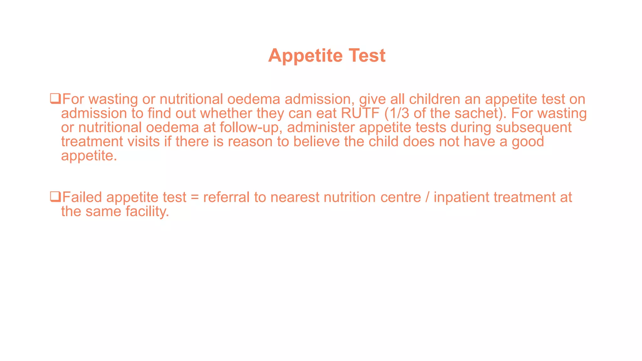 Appetite Test
For wasting or nutritional oedema admission, give all children an appetite test on
admission to find out whether they can eat RUTF (1/3 of the sachet). For wasting
or nutritional oedema at follow-up, administer appetite tests during subsequent
treatment visits if there is reason to believe the child does not have a good
appetite.
Failed appetite test = referral to nearest nutrition centre / inpatient treatment at
the same facility.
 