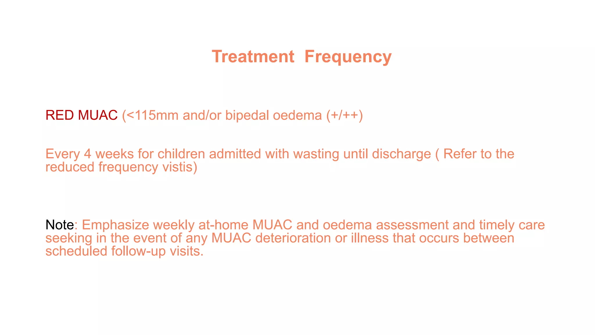 Treatment Frequency
RED MUAC (<115mm and/or bipedal oedema (+/++)
Every 4 weeks for children admitted with wasting until discharge ( Refer to the
reduced frequency vistis)
Note: Emphasize weekly at-home MUAC and oedema assessment and timely care
seeking in the event of any MUAC deterioration or illness that occurs between
scheduled follow-up visits.
 