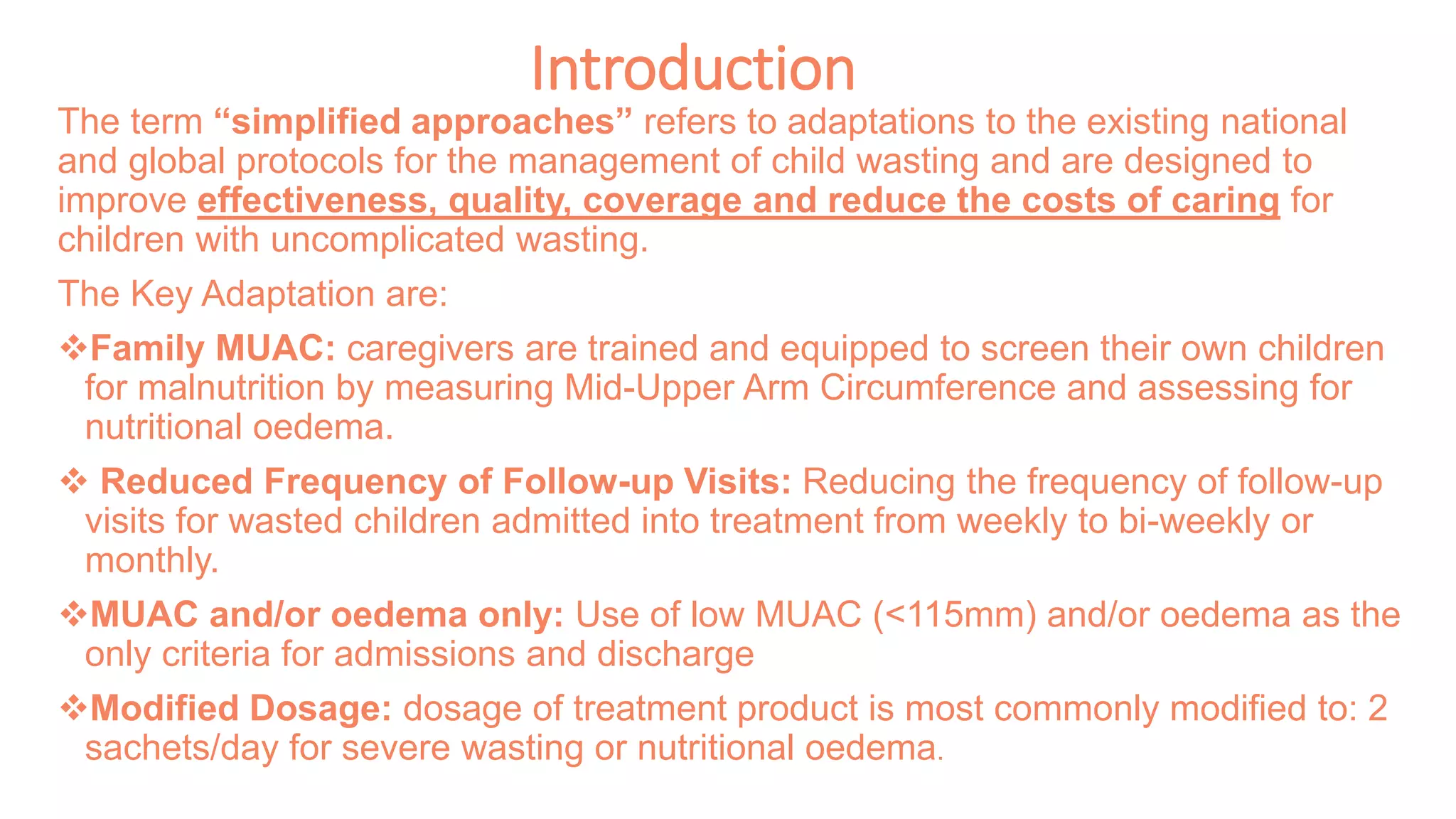 Introduction
The term “simplified approaches” refers to adaptations to the existing national
and global protocols for the management of child wasting and are designed to
improve effectiveness, quality, coverage and reduce the costs of caring for
children with uncomplicated wasting.
The Key Adaptation are:
Family MUAC: caregivers are trained and equipped to screen their own children
for malnutrition by measuring Mid-Upper Arm Circumference and assessing for
nutritional oedema.
 Reduced Frequency of Follow-up Visits: Reducing the frequency of follow-up
visits for wasted children admitted into treatment from weekly to bi-weekly or
monthly.
MUAC and/or oedema only: Use of low MUAC (<115mm) and/or oedema as the
only criteria for admissions and discharge
Modified Dosage: dosage of treatment product is most commonly modified to: 2
sachets/day for severe wasting or nutritional oedema.
 