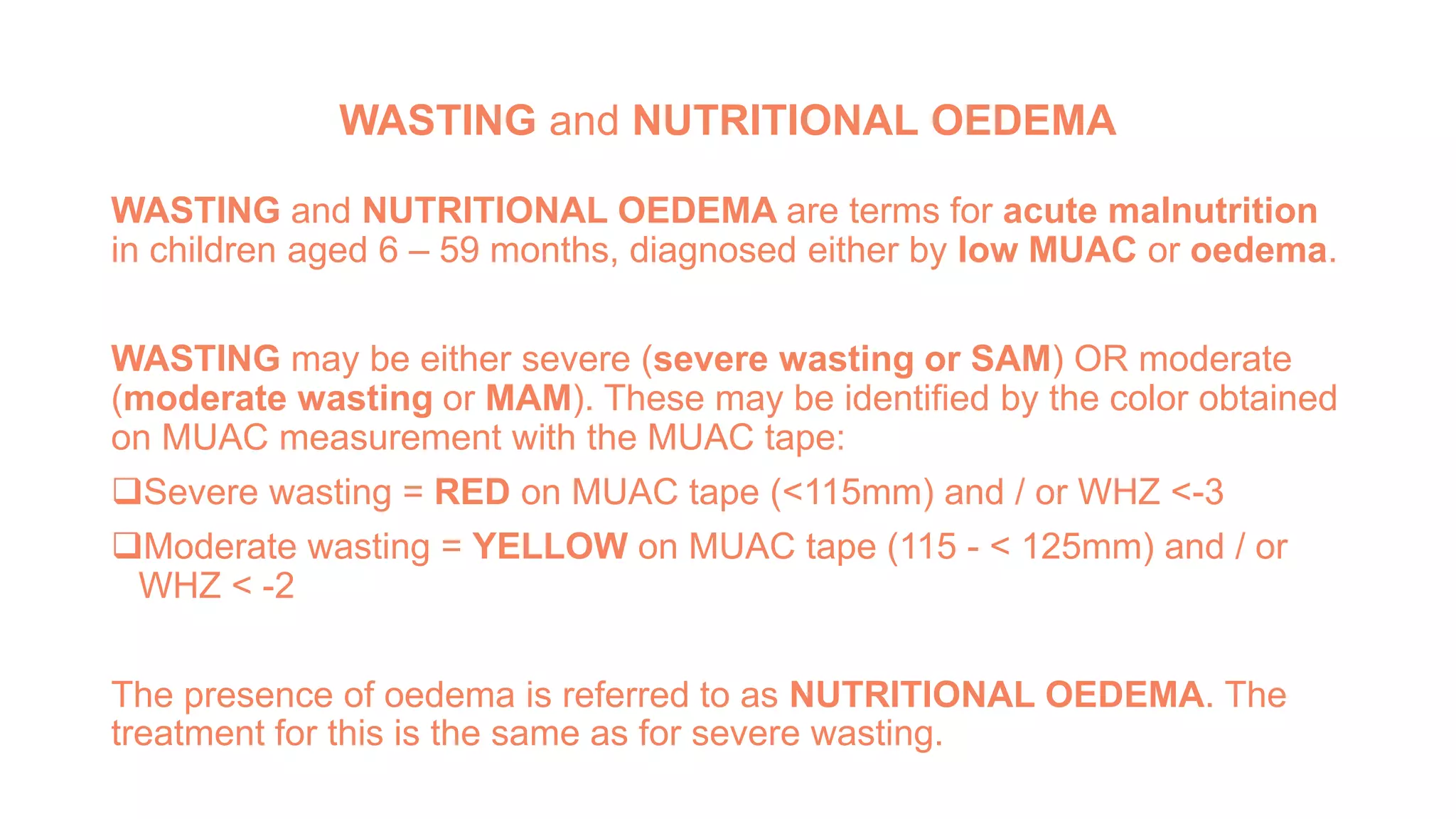 WASTING and NUTRITIONAL OEDEMA
WASTING and NUTRITIONAL OEDEMA are terms for acute malnutrition
in children aged 6 – 59 months, diagnosed either by low MUAC or oedema.
WASTING may be either severe (severe wasting or SAM) OR moderate
(moderate wasting or MAM). These may be identified by the color obtained
on MUAC measurement with the MUAC tape:
Severe wasting = RED on MUAC tape (<115mm) and / or WHZ <-3
Moderate wasting = YELLOW on MUAC tape (115 - < 125mm) and / or
WHZ < -2
The presence of oedema is referred to as NUTRITIONAL OEDEMA. The
treatment for this is the same as for severe wasting.
 