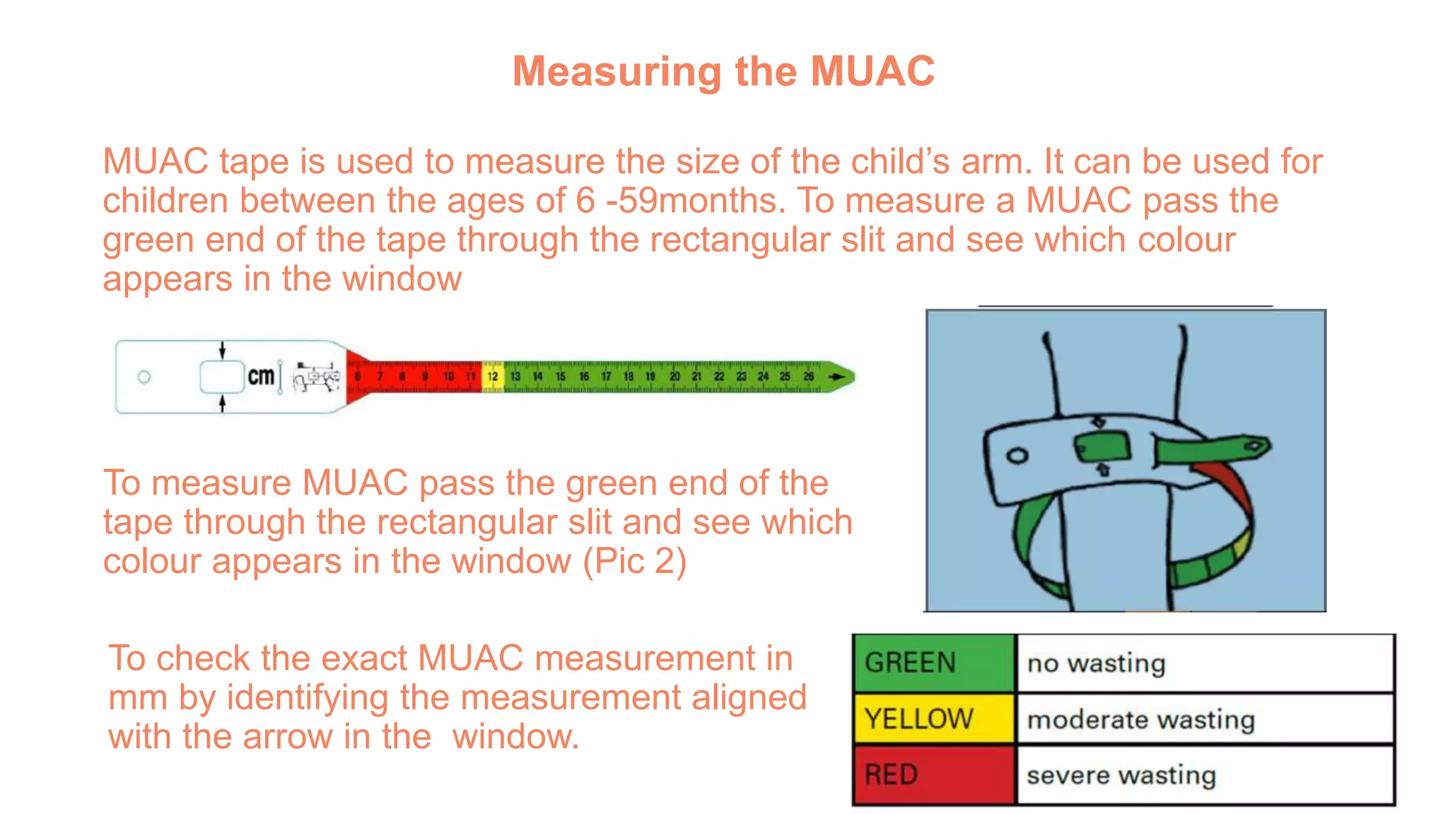 Measuring the MUAC
MUAC tape is used to measure the size of the child’s arm. It can be used for
children between the ages of 6 -59months. To measure a MUAC pass the
green end of the tape through the rectangular slit and see which colour
appears in the window
MUAC Tape: Pic 2.
To measure MUAC pass the green end of the
tape through the rectangular slit and see which
colour appears in the window (Pic 2)
To check the exact MUAC measurement in
mm by identifying the measurement aligned
with the arrow in the window.
 