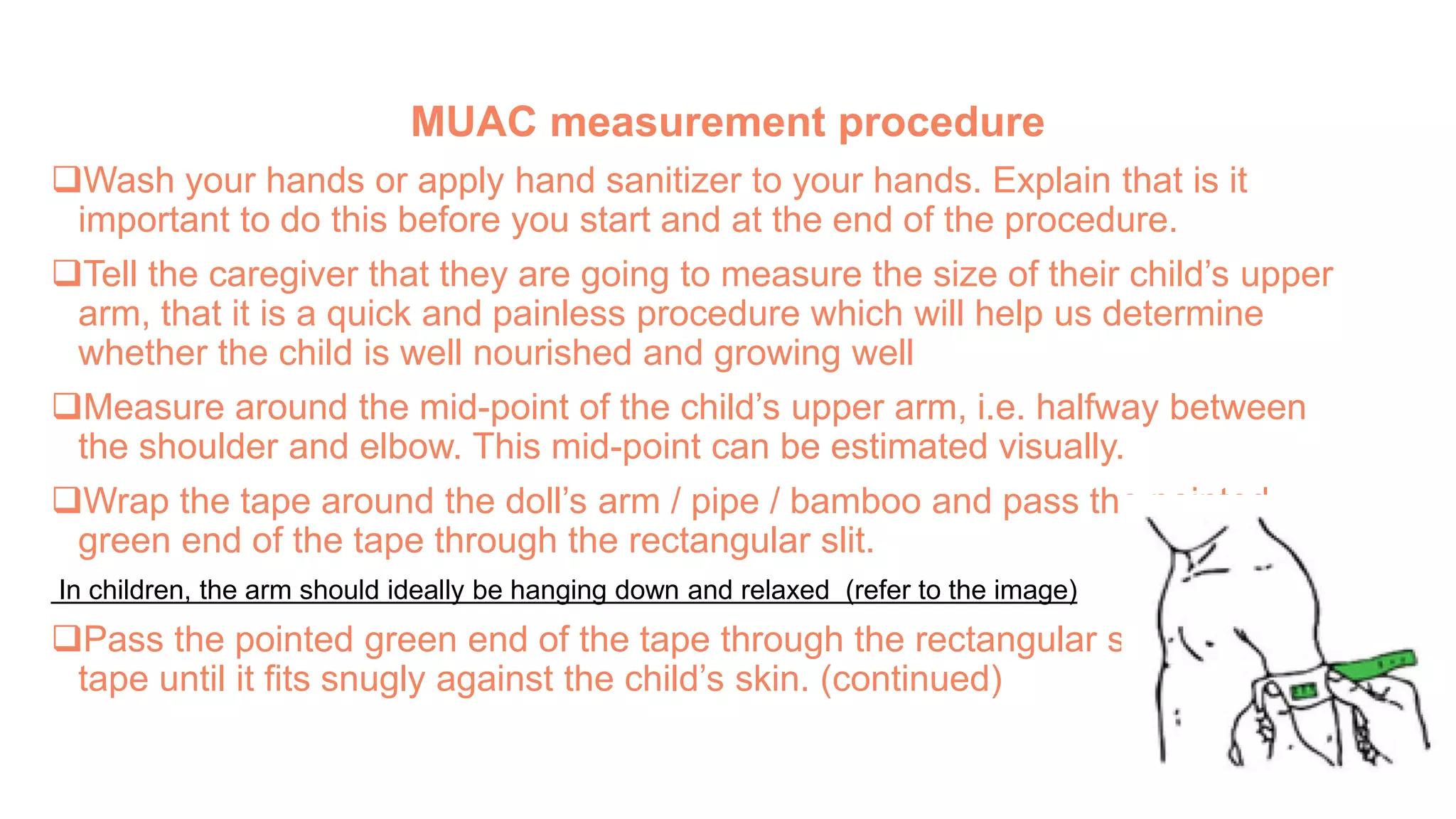 MUAC measurement procedure
Wash your hands or apply hand sanitizer to your hands. Explain that is it
important to do this before you start and at the end of the procedure.
Tell the caregiver that they are going to measure the size of their child’s upper
arm, that it is a quick and painless procedure which will help us determine
whether the child is well nourished and growing well
Measure around the mid-point of the child’s upper arm, i.e. halfway between
the shoulder and elbow. This mid-point can be estimated visually.
Wrap the tape around the doll’s arm / pipe / bamboo and pass the pointed
green end of the tape through the rectangular slit.
In children, the arm should ideally be hanging down and relaxed (refer to the image)
Pass the pointed green end of the tape through the rectangular slit, pull the
tape until it fits snugly against the child’s skin. (continued)
 