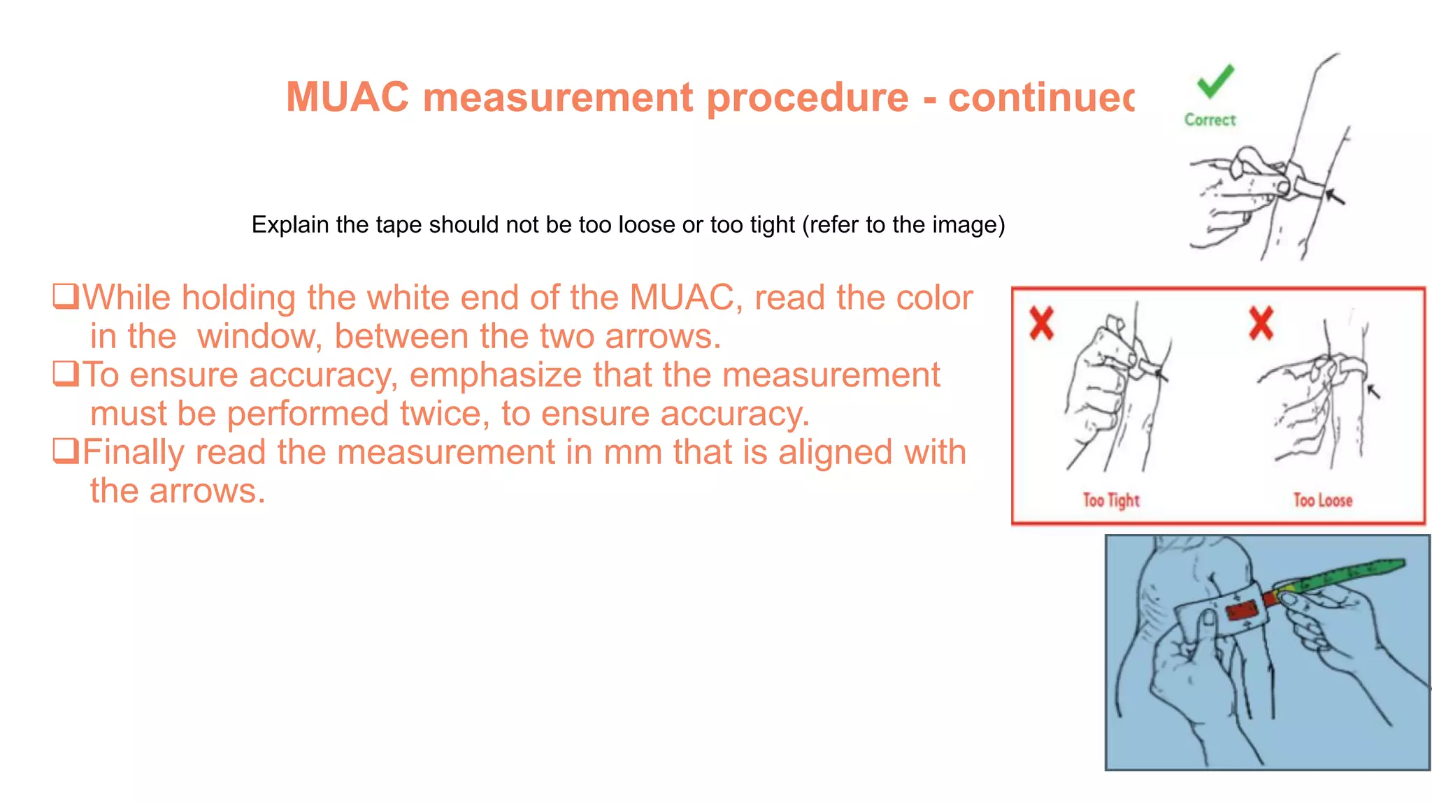 MUAC measurement procedure - continued
Explain the tape should not be too loose or too tight (refer to the image)
While holding the white end of the MUAC, read the color
in the window, between the two arrows.
To ensure accuracy, emphasize that the measurement
must be performed twice, to ensure accuracy.
Finally read the measurement in mm that is aligned with
the arrows.
 