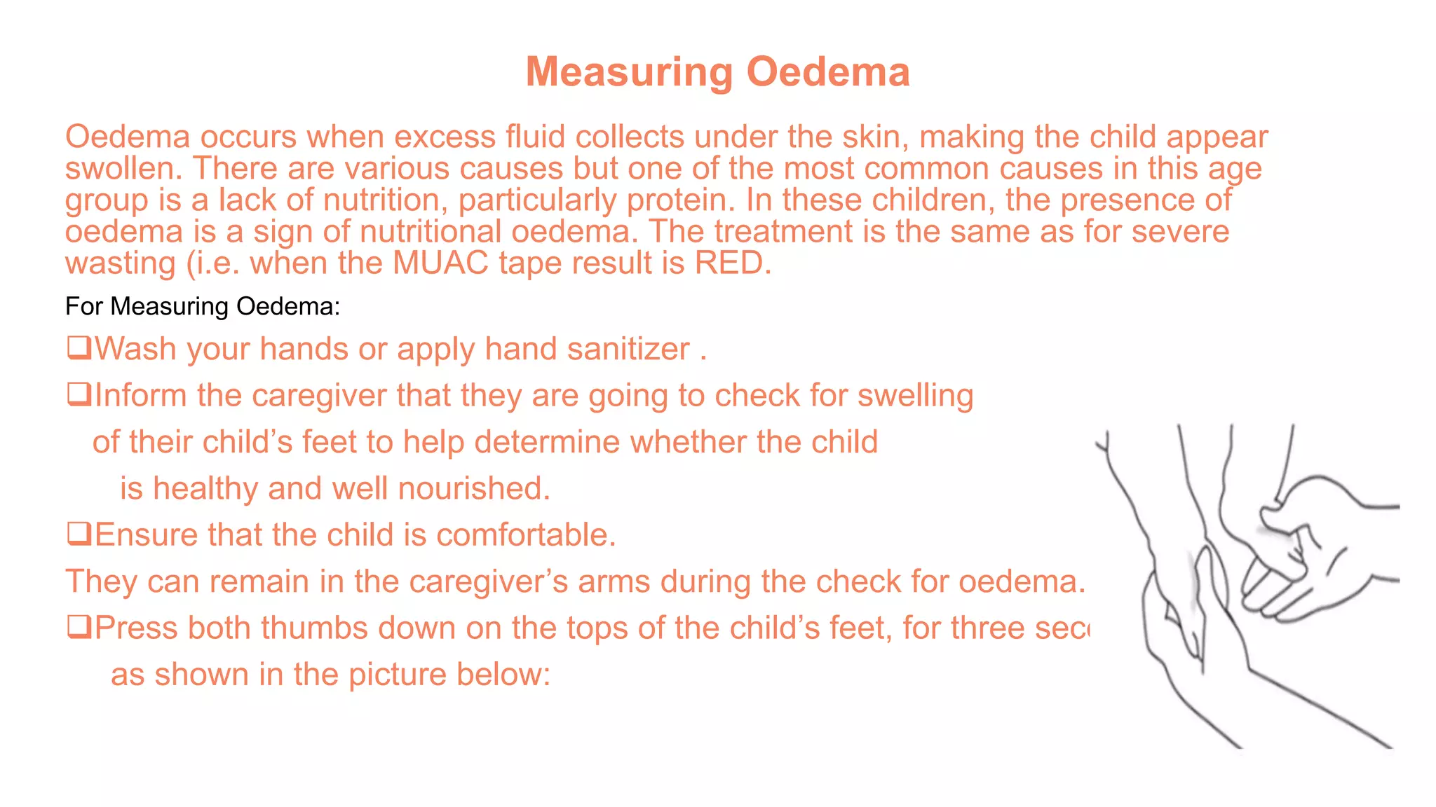 Measuring Oedema
Oedema occurs when excess fluid collects under the skin, making the child appear
swollen. There are various causes but one of the most common causes in this age
group is a lack of nutrition, particularly protein. In these children, the presence of
oedema is a sign of nutritional oedema. The treatment is the same as for severe
wasting (i.e. when the MUAC tape result is RED.
For Measuring Oedema:
Wash your hands or apply hand sanitizer .
Inform the caregiver that they are going to check for swelling
of their child’s feet to help determine whether the child
is healthy and well nourished.
Ensure that the child is comfortable.
They can remain in the caregiver’s arms during the check for oedema.
Press both thumbs down on the tops of the child’s feet, for three seconds,
as shown in the picture below:
 