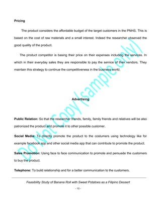 Feasibility Study of Banana Roll with Sweet Potatoes as a Filipino Dessert
- 10 -
Pricing
The product considers the affordable budget of the target customers in the PNHS. This is
based on the cost of raw materials and a small interest. Indeed the researcher observed the
good quality of the product.
The product competitor is basing their price on their expenses including the services. In
which in their everyday sales they are responsible to pay the service of their vendors. They
maintain this strategy to continue the competitiveness in the business world.
Advertising
Public Relation: So that the researcher friends, family, family friends and relatives will be also
patronized the product and promote it to other possible customer.
Social Media: To directly promote the product to the costumers using technology like for
example facebook app and other social media app that can contribute to promote the product.
Sales Promotion: Using face to face communication to promote and persuade the customers
to buy the product.
Telephone: To build relationship and for a better communication to the customers.
 