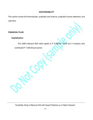 Feasibility Study of Banana Roll with Sweet Potatoes as a Filipino Dessert
- 14 -
SUSTAINABILITY
This section shows the financial plan, projected cost revenue, projected income statement, and
cash flow.
FINANCIAL PLAN
Capitalization
The JEM’s Banana Roll initial capital is P 4,500.00. There are 3 investors who
contributed P 1,500.00 per person.
 