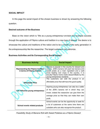 Feasibility Study of Banana Roll with Sweet Potatoes as a Filipino Dessert
- 19 -
SOCIAL IMPACT
In this page the social impact of the chosen business is shown by answering the following
question.
Desired outcome of the Business
Base on the vision which is “We as a young entrepreneur envision the business success
through the application of Filipino culture and tradition in a new type of dessert ”the desire is to
showcase the culture and traditions of the nation and to be a model of the early generation in
the entrepreneurship like the researcher. The target customers can patronize.
Business Activities and Its Corresponding Social Impact
Business Activity Social Impact
Representing the Filipino tradition
in terms of Filipino Dessert
Banana is popular in the country for dessert and
snacks. JEM’s banana roll used raw banana and
sweet potato as a main ingredient and a well
know leading root crops in the country, it is
proudly Filipino home made dessert.Made by the
young entrepreneur students
Affordable Price
The customers can sold the product in an
affordable price that still have the good quality
Can influence young entrepreneur
Aspiring young entrepreneur can also be a seller
of the JEM’s banana roll in which they can
invest ,indeed the researcher can give them the
average price so that they can make their own
profit.
School events related products
School events can be the opportunity to seek for
a lot of customers at the same time there are
outsiders who can also recognize the product.
 