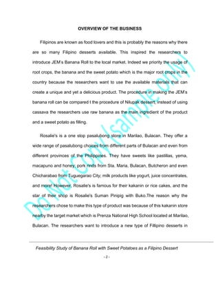 Feasibility Study of Banana Roll with Sweet Potatoes as a Filipino Dessert
- 2 -
OVERVIEW OF THE BUSINESS
Filipinos are known as food lovers and this is probably the reasons why there
are so many Filipino desserts available. This inspired the researchers to
introduce JEM’s Banana Roll to the local market. Indeed we priority the usage of
root crops, the banana and the sweet potato which is the major root crops in the
country because the researchers want to use the available materials that can
create a unique and yet a delicious product. The procedure in making the JEM’s
banana roll can be compared t the procedure of Nilupak dessert, instead of using
cassava the researchers use raw banana as the main ingredient of the product
and a sweet potato as filling.
Rosalie's is a one stop pasalubong store in Marilao, Bulacan. They offer a
wide range of pasalubong choices from different parts of Bulacan and even from
different provinces of the Philippines. They have sweets like pastillas, yema,
macapuno and honey; pork rinds from Sta. Maria, Bulacan, Butcheron and even
Chicharabao from Tuguegarao City; milk products like yogurt, juice concentrates,
and more! However, Rosalie's is famous for their kakanin or rice cakes, and the
star of their shop is Rosalie's Suman Pinipig with Buko.The reason why the
researchers chose to make this type of product was because of this kakanin store
nearby the target market which is Prenza National High School located at Marilao,
Bulacan. The researchers want to introduce a new type of Fillipino desserts in
 