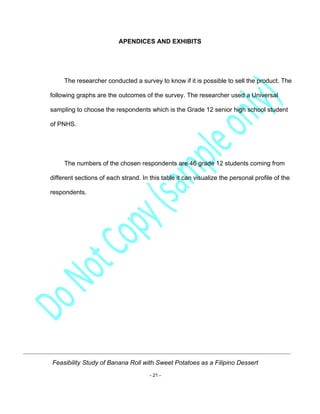 Feasibility Study of Banana Roll with Sweet Potatoes as a Filipino Dessert
- 21 -
APENDICES AND EXHIBITS
The researcher conducted a survey to know if it is possible to sell the product. The
following graphs are the outcomes of the survey. The researcher used a Universal
sampling to choose the respondents which is the Grade 12 senior high school student
of PNHS.
The numbers of the chosen respondents are 46 grade 12 students coming from
different sections of each strand. In this table it can visualize the personal profile of the
respondents.
 