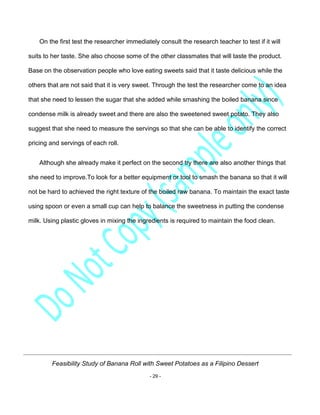 Feasibility Study of Banana Roll with Sweet Potatoes as a Filipino Dessert
- 29 -
On the first test the researcher immediately consult the research teacher to test if it will
suits to her taste. She also choose some of the other classmates that will taste the product.
Base on the observation people who love eating sweets said that it taste delicious while the
others that are not said that it is very sweet. Through the test the researcher come to an idea
that she need to lessen the sugar that she added while smashing the boiled banana since
condense milk is already sweet and there are also the sweetened sweet potato. They also
suggest that she need to measure the servings so that she can be able to identify the correct
pricing and servings of each roll.
Although she already make it perfect on the second try there are also another things that
she need to improve.To look for a better equipment or tool to smash the banana so that it will
not be hard to achieved the right texture of the boiled raw banana. To maintain the exact taste
using spoon or even a small cup can help to balance the sweetness in putting the condense
milk. Using plastic gloves in mixing the ingredients is required to maintain the food clean.
 