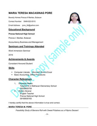 Feasibility Study of Banana Roll with Sweet Potatoes as a Filipino Dessert
- 30 -
MARIA TERESA MACASINAG PORE
Beverly Homes Prenza II Marilao, Bulacan
Contact Number: 0948-022-9310
Email Address: pore_64@yahoo.com
Educational Background
Prenza National High School
Prenza I, Marilao, Bulacan
Accountancy Business and Management
Seminars and Trainings Attended
Work Immersion Seminar
2018
Achievements & Awards
Consistent Honored Student
Skills
▪ Computer Literate: Microsoft Word & Excel
▪ Basic Accounting, Office Procedures
Character References
1. Diosdado Mateo
Teacher III in Malhacan Elementary School
09258000758
2. Marlon Alcanar
English Teacher
Prenza National High School
09168930183
I hereby certify that the above information is true and correct.
MARIA TERESA M. PORE
 