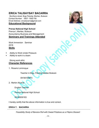 Feasibility Study of Banana Roll with Sweet Potatoes as a Filipino Dessert
- 32 -
ERICA TALISAYSAY BACARRA
Bonifacio street, Brgy Patubig, Marilao, Bulacan
Contact Number: 0907- 1569-756
Email Address: ericabacarra@gmail.com
Educational Background
Prenza National High School
Prenza I, Marilao, Bulacan
Accountancy Business and Management
Seminars and Trainings Attended
Work Immersion Seminar
2018
Skills
▪ Ability to Work Under Pressure
▪ Ability to work in a team
Strong work ethic
Character References
1. Rosario Lominoque
Teacher in Brgy, Patubig Marilao Bulacan
09195168973
2. Marlon Alcanar
English Teacher
Prenza National High School
09168930183
I hereby certify that the above information is true and correct.
ERICA T. BACARRA
 