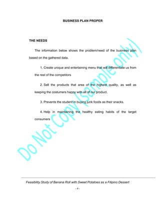 Feasibility Study of Banana Roll with Sweet Potatoes as a Filipino Dessert
- 4 -
BUSINESS PLAN PROPER
THE NEEDS
The information below shows the problem/need of the business plan
based on the gathered data.
1. Create unique and entertaining menu that will differentiate us from
the rest of the competitors
2. Sell the products that area of the highest quality, as well as
keeping the costumers happy with all of our product.
3. Prevents the student in buying junk foods as their snacks.
4. Help in maintaining the healthy eating habits of the target
consumers
 