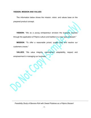 Feasibility Study of Banana Roll with Sweet Potatoes as a Filipino Dessert
- 5 -
VISSION, MISSION AND VALUES
The information below shows the mission, vision, and values base on the
prepared product concept.
VISSION: “We as a young entrepreneur envision the business success
through the application of Filipino culture and tradition in a new type of dessert ”
MISSION: “To offer a reasonable priced, quality food and resolve our
customers craves.”
VALUES: “We value integrity, commitment, adaptability, respect and
empowerment in managing our business ”
 