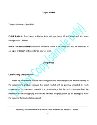 Feasibility Study of Banana Roll with Sweet Potatoes as a Filipino Dessert
- 8 -
Target Market
The products are to be sold to:
PNHS Student - from lowest to highest level with age range 13 and above and who loves
eating Filipino Desserts
PNHS Teachers and staff- who work inside the school at the faculty and who are interested to
eat types of dessert and consider as a sweet lover.
Competitors
Other Young Entrepreneurs
These are the students that are also selling profitable innovated product. It will be treating to
the researcher’s product because the target market will be possibly attracted to much
modernize product desserts. Indeed it is a big advantage that the product is aspire from the
traditional desert and applying the ways to advertise the product can be the strategy to make
the costumer familiarize to the product.
 