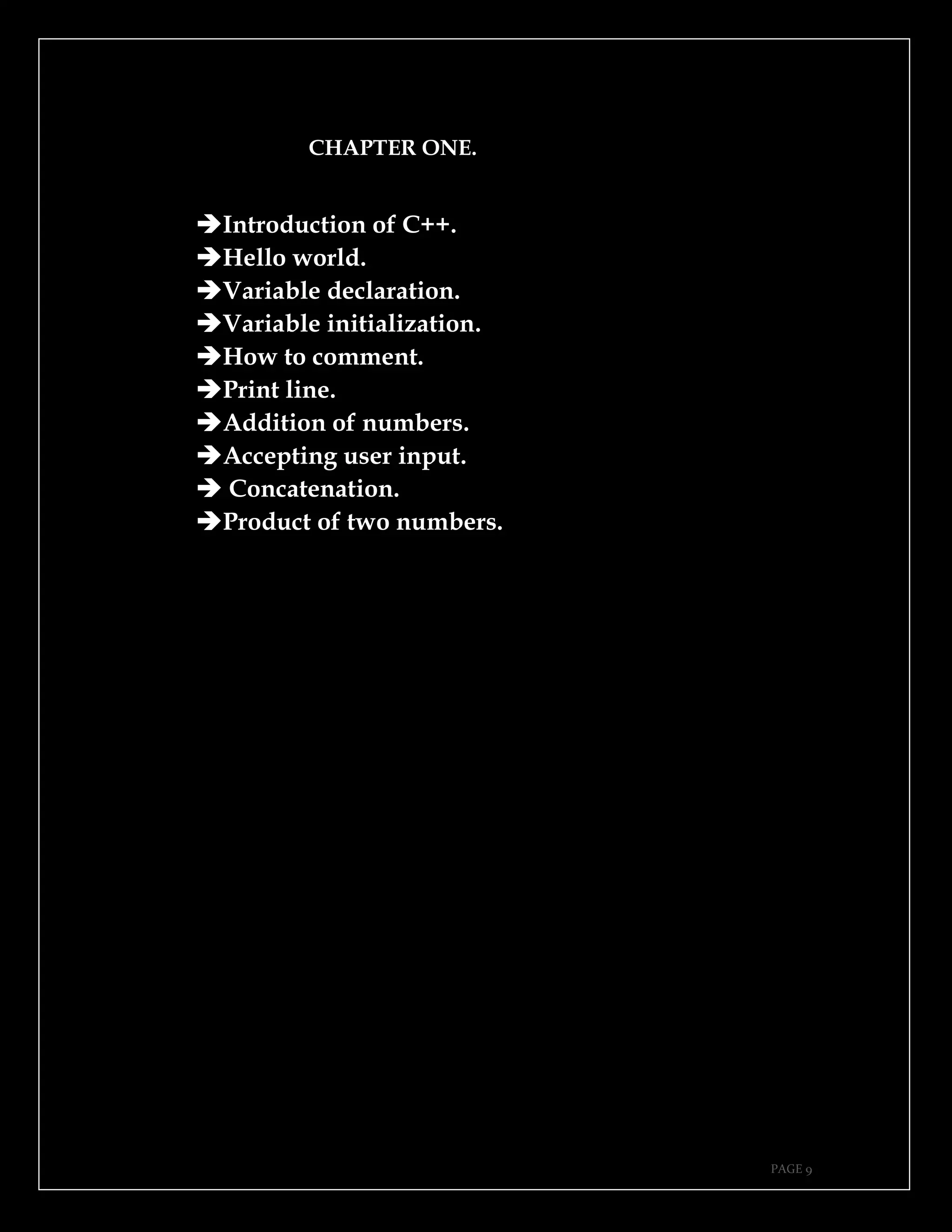 PAGE 9
CHAPTER ONE.
➔Introduction of C++.
➔Hello world.
➔Variable declaration.
➔Variable initialization.
➔How to comment.
➔Print line.
➔Addition of numbers.
➔Accepting user input.
➔ Concatenation.
➔Product of two numbers.
 