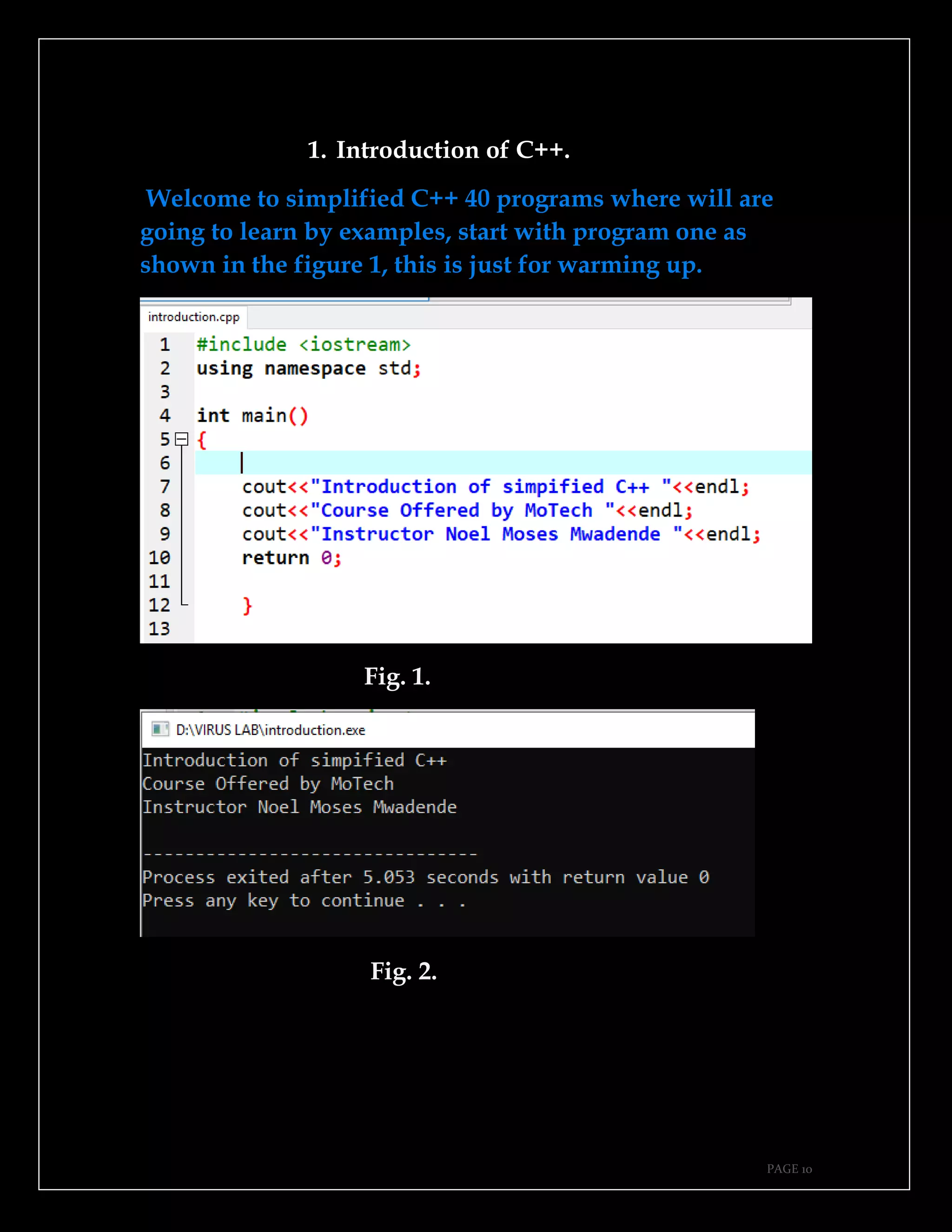 PAGE 10
1. Introduction of C++.
Welcome to simplified C++ 40 programs where will are
going to learn by examples, start with program one as
shown in the figure 1, this is just for warming up.
Fig. 1.
Fig. 2.
 