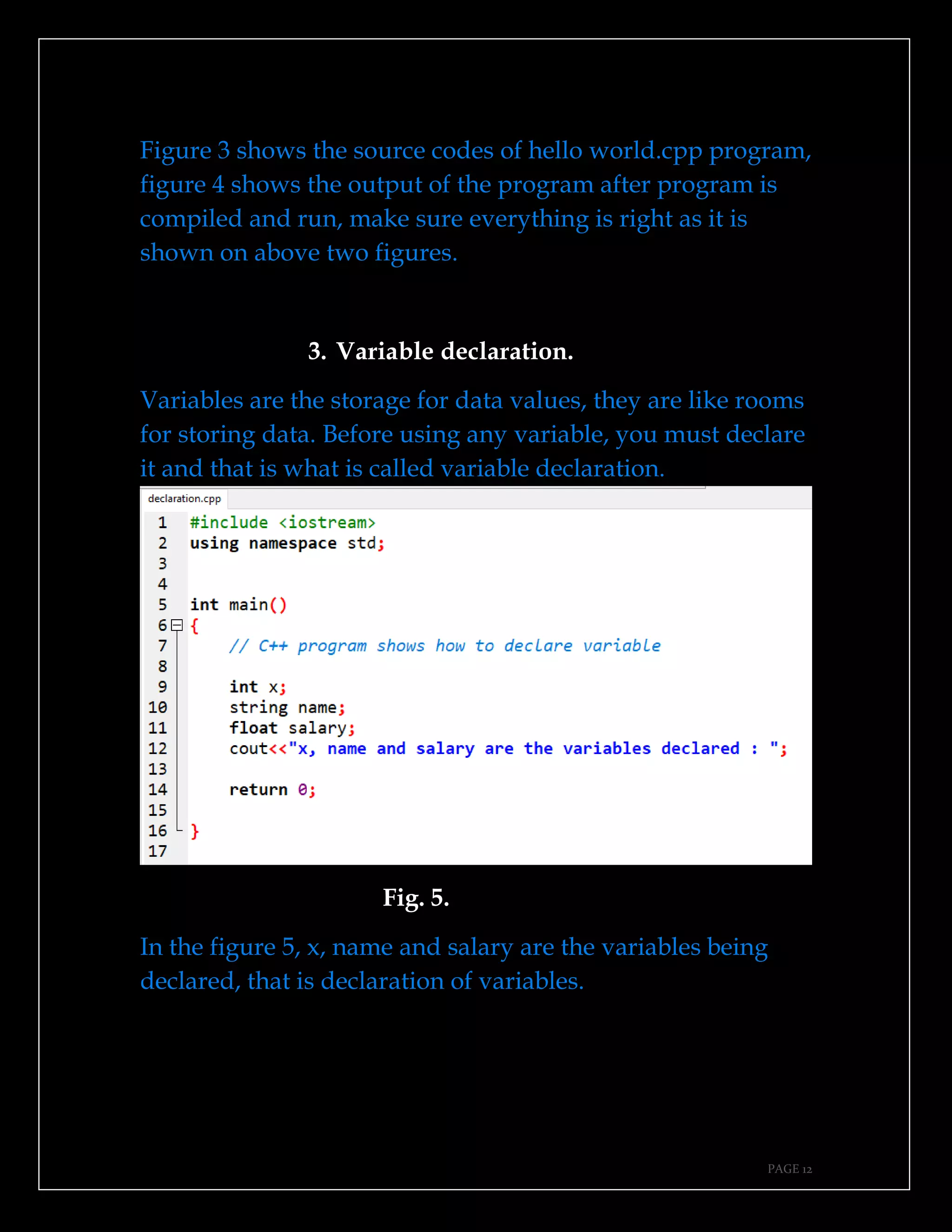 PAGE 12
Figure 3 shows the source codes of hello world.cpp program,
figure 4 shows the output of the program after program is
compiled and run, make sure everything is right as it is
shown on above two figures.
3. Variable declaration.
Variables are the storage for data values, they are like rooms
for storing data. Before using any variable, you must declare
it and that is what is called variable declaration.
Fig. 5.
In the figure 5, x, name and salary are the variables being
declared, that is declaration of variables.
 
