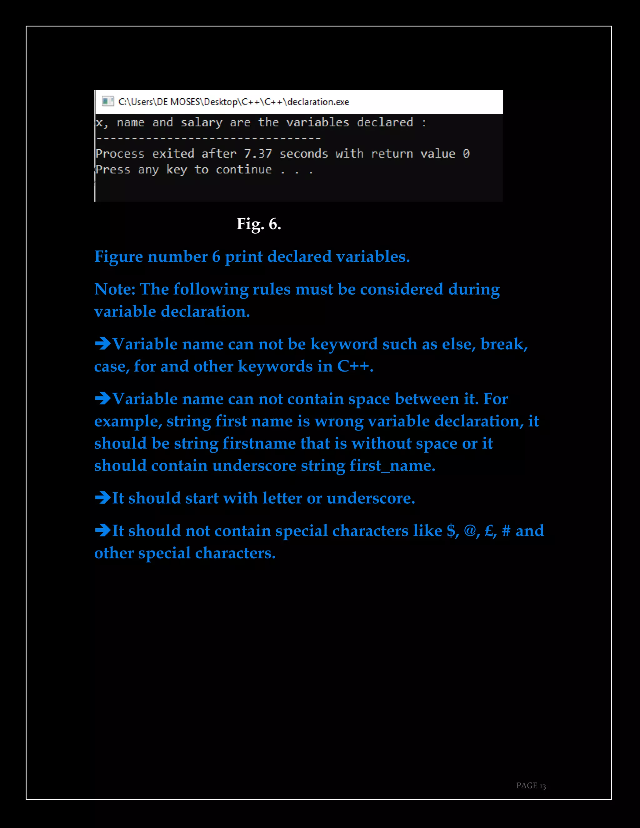 PAGE 13
Fig. 6.
Figure number 6 print declared variables.
Note: The following rules must be considered during
variable declaration.
➔Variable name can not be keyword such as else, break,
case, for and other keywords in C++.
➔Variable name can not contain space between it. For
example, string first name is wrong variable declaration, it
should be string firstname that is without space or it
should contain underscore string first_name.
➔It should start with letter or underscore.
➔It should not contain special characters like $, @, £, # and
other special characters.
 
