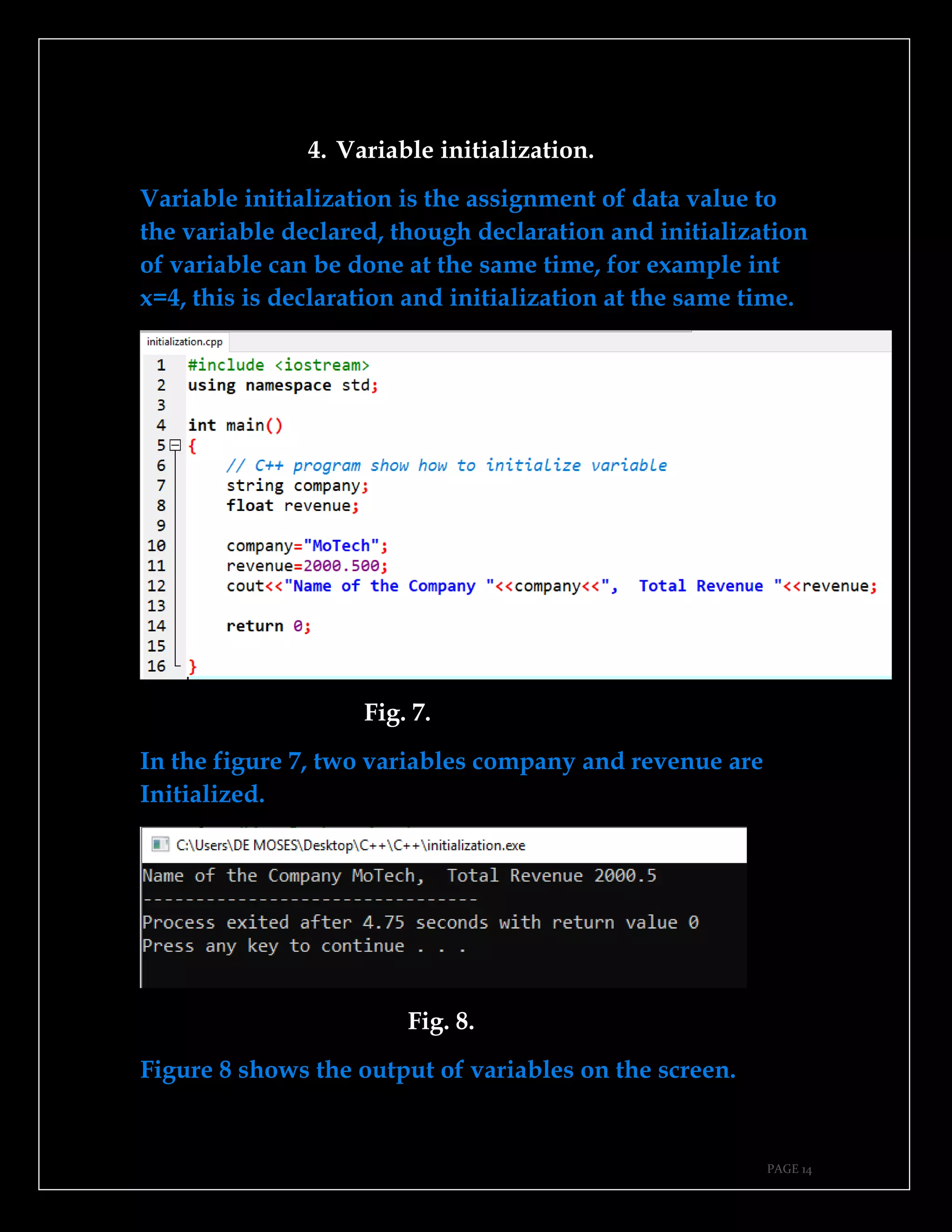 PAGE 14
4. Variable initialization.
Variable initialization is the assignment of data value to
the variable declared, though declaration and initialization
of variable can be done at the same time, for example int
x=4, this is declaration and initialization at the same time.
Fig. 7.
In the figure 7, two variables company and revenue are
Initialized.
Fig. 8.
Figure 8 shows the output of variables on the screen.
 