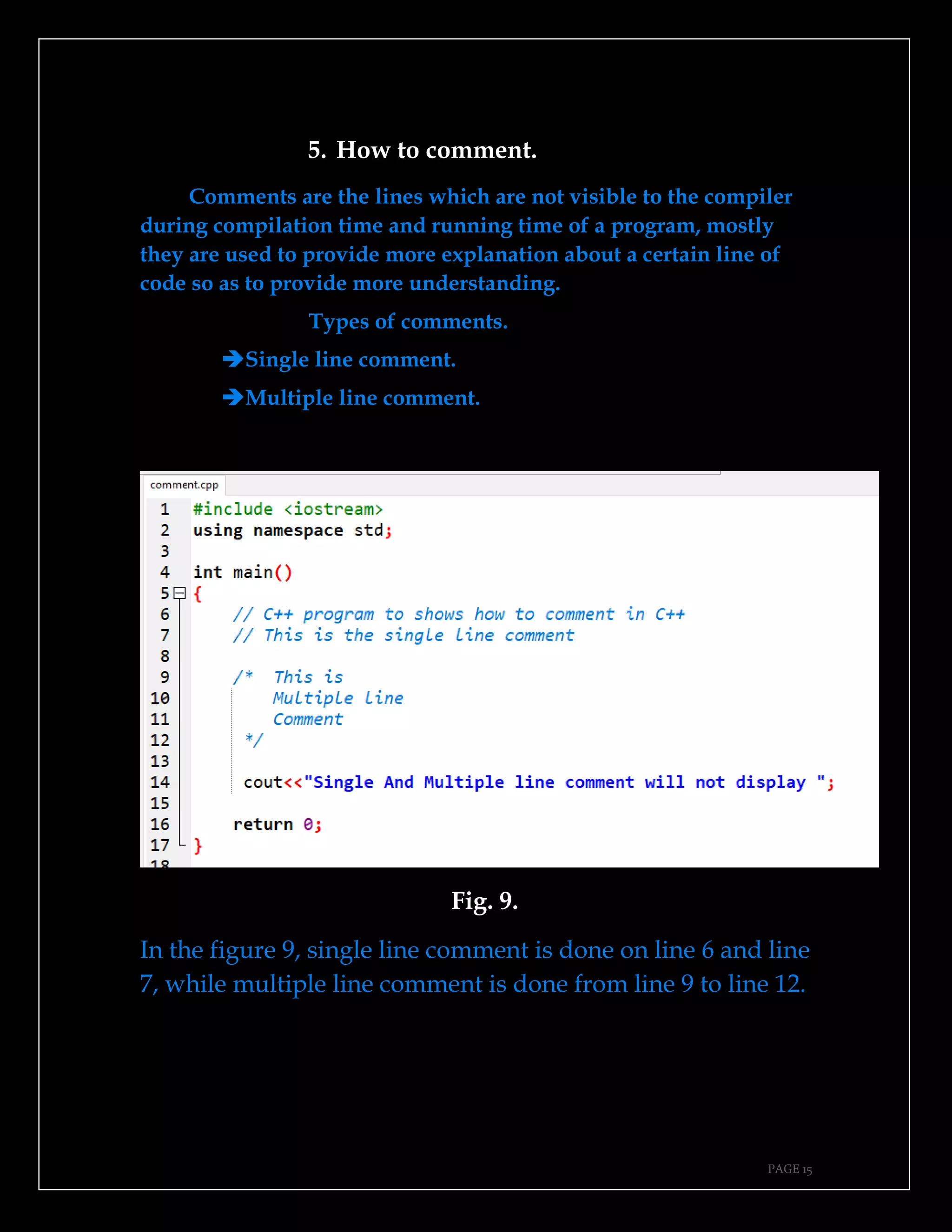 PAGE 15
5. How to comment.
Comments are the lines which are not visible to the compiler
during compilation time and running time of a program, mostly
they are used to provide more explanation about a certain line of
code so as to provide more understanding.
Types of comments.
➔Single line comment.
➔Multiple line comment.
Fig. 9.
In the figure 9, single line comment is done on line 6 and line
7, while multiple line comment is done from line 9 to line 12.
 