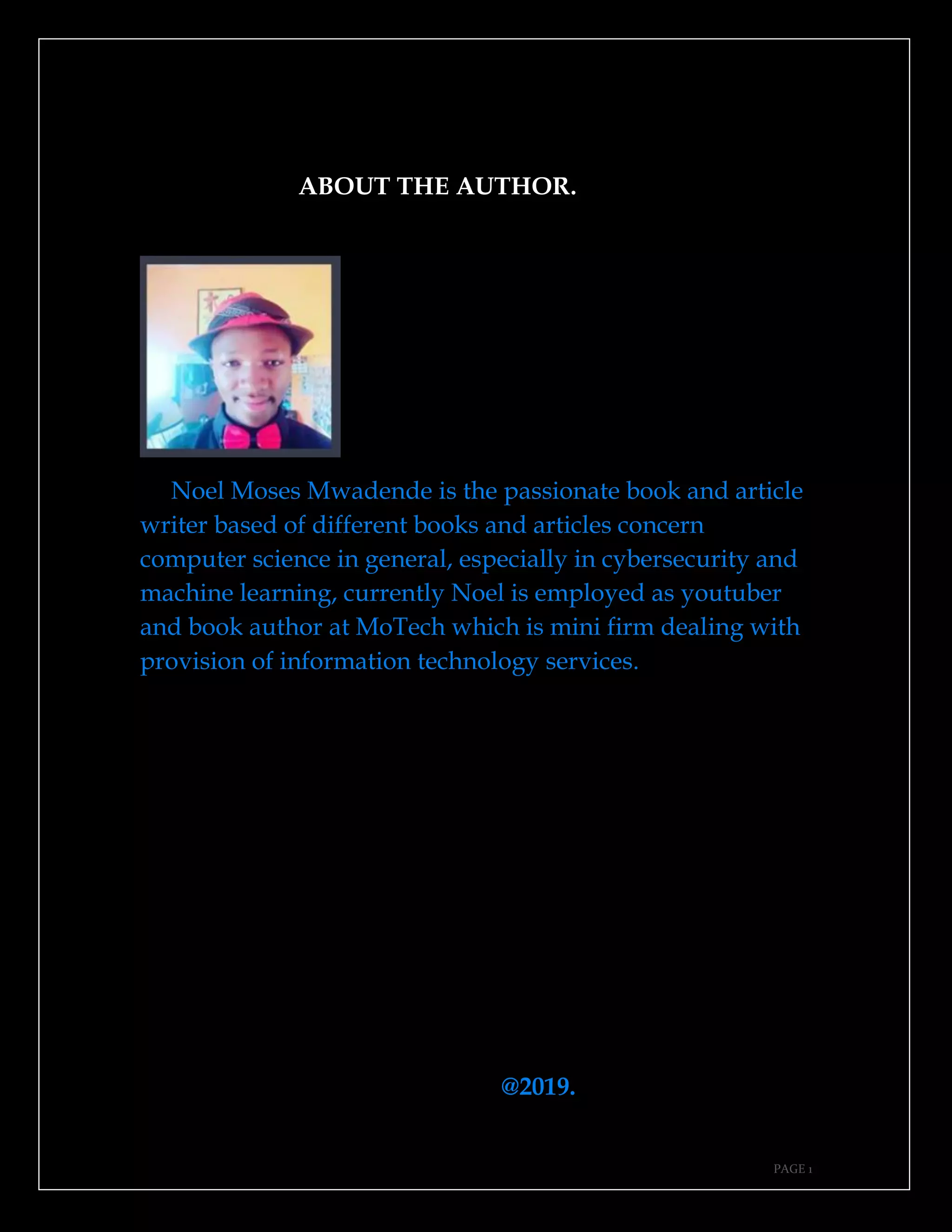 PAGE 1
ABOUT THE AUTHOR.
Noel Moses Mwadende is the passionate book and article
writer based of different books and articles concern
computer science in general, especially in cybersecurity and
machine learning, currently Noel is employed as youtuber
and book author at MoTech which is mini firm dealing with
provision of information technology services.
@2019.
 