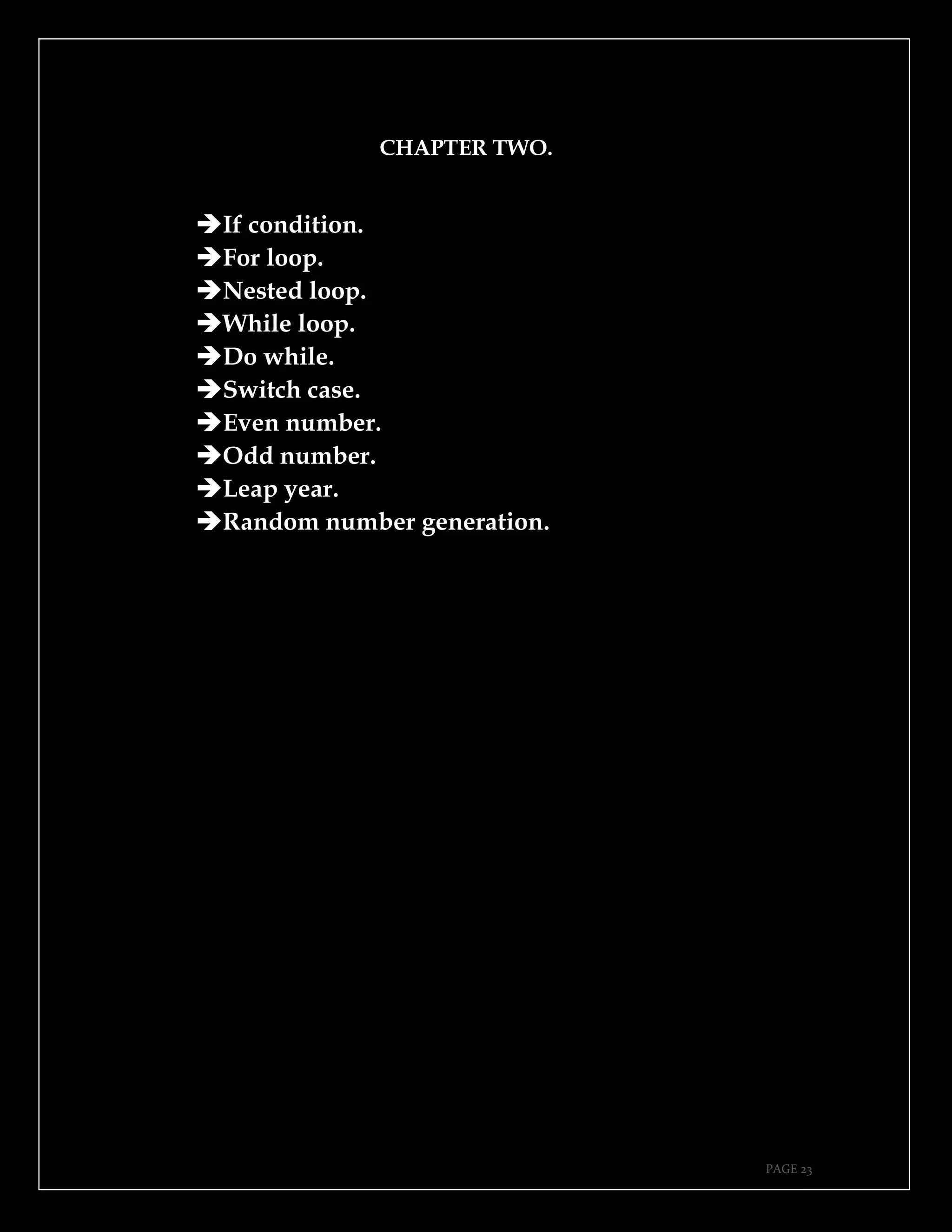 PAGE 23
CHAPTER TWO.
➔If condition.
➔For loop.
➔Nested loop.
➔While loop.
➔Do while.
➔Switch case.
➔Even number.
➔Odd number.
➔Leap year.
➔Random number generation.
 