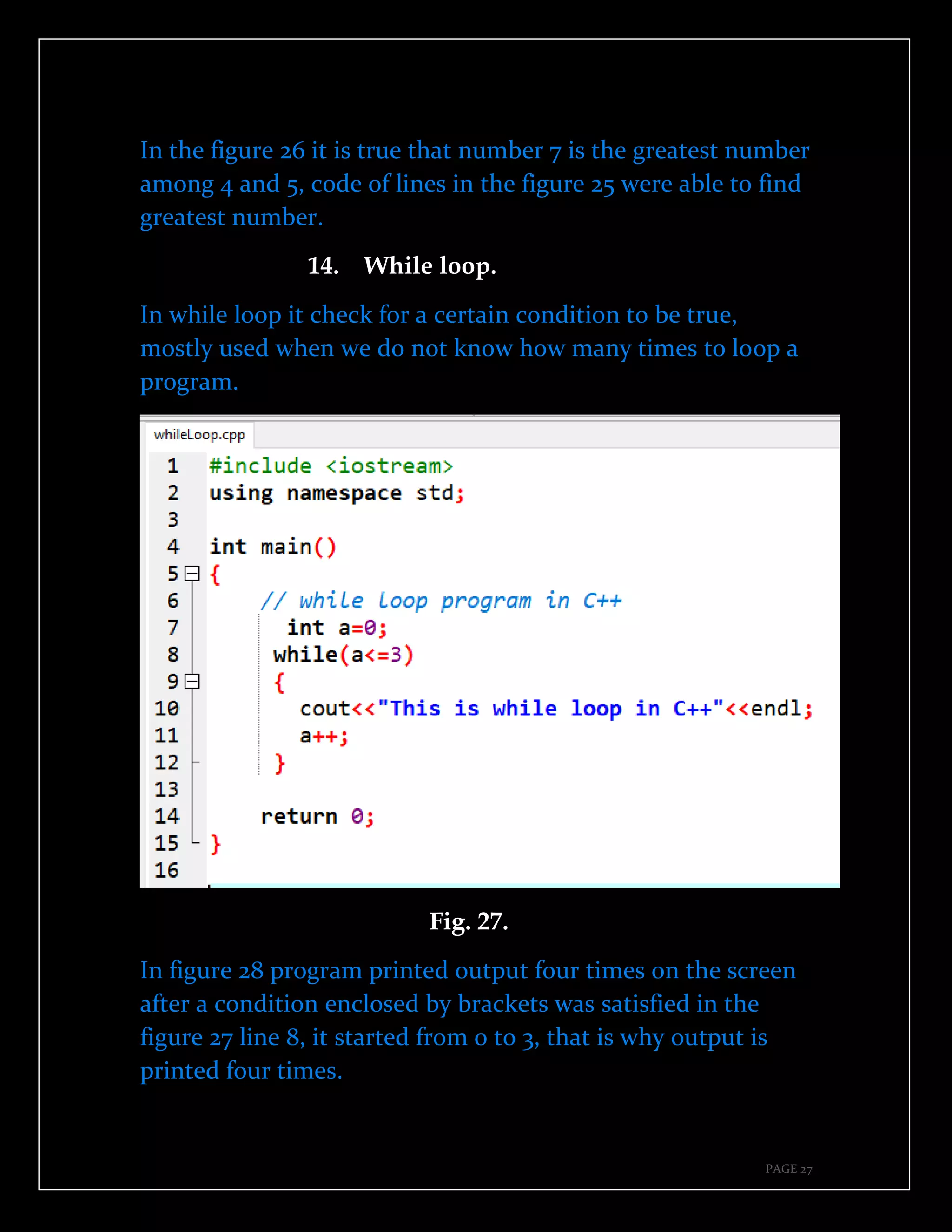PAGE 27
In the figure 26 it is true that number 7 is the greatest number
among 4 and 5, code of lines in the figure 25 were able to find
greatest number.
14. While loop.
In while loop it check for a certain condition to be true,
mostly used when we do not know how many times to loop a
program.
Fig. 27.
In figure 28 program printed output four times on the screen
after a condition enclosed by brackets was satisfied in the
figure 27 line 8, it started from 0 to 3, that is why output is
printed four times.
 