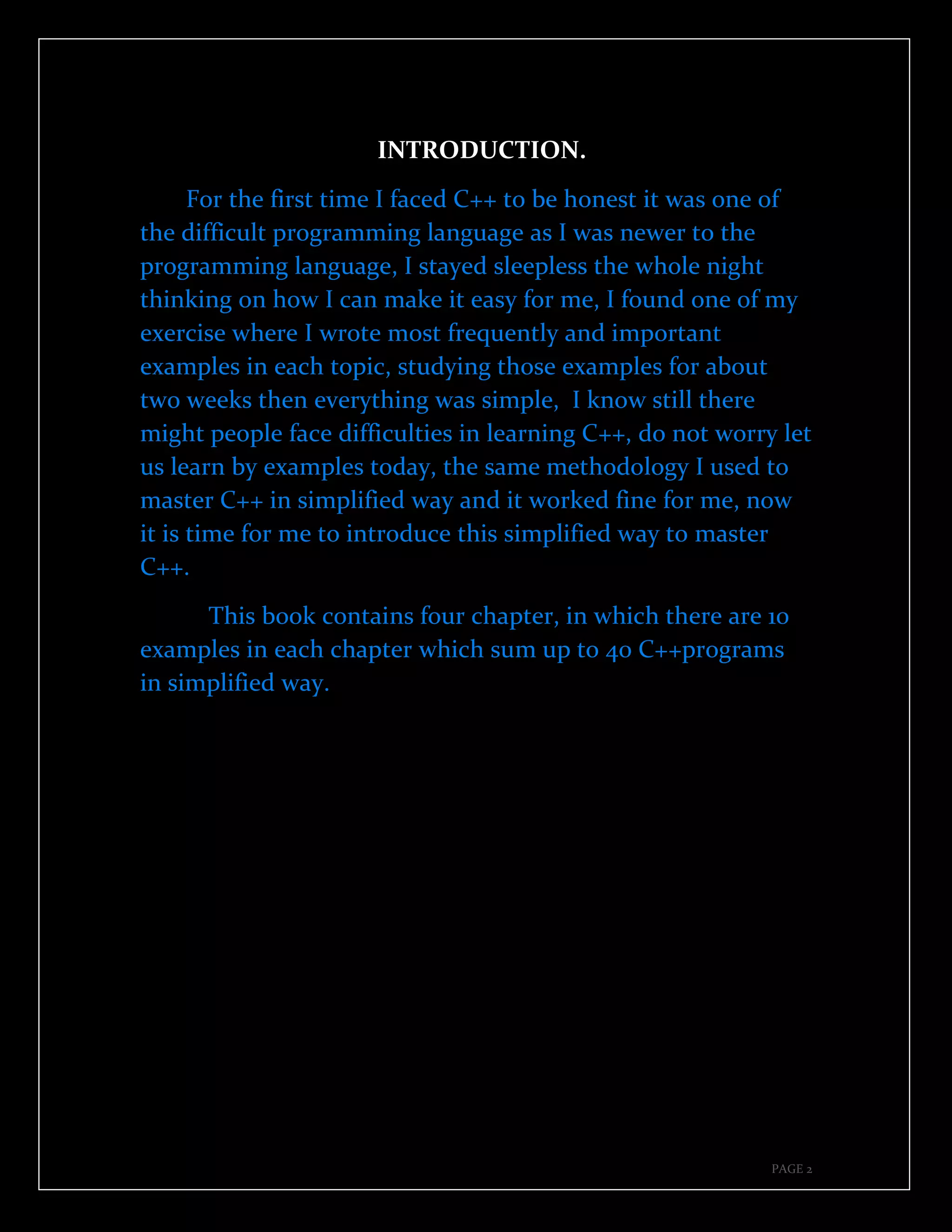 PAGE 2
INTRODUCTION.
For the first time I faced C++ to be honest it was one of
the difficult programming language as I was newer to the
programming language, I stayed sleepless the whole night
thinking on how I can make it easy for me, I found one of my
exercise where I wrote most frequently and important
examples in each topic, studying those examples for about
two weeks then everything was simple, I know still there
might people face difficulties in learning C++, do not worry let
us learn by examples today, the same methodology I used to
master C++ in simplified way and it worked fine for me, now
it is time for me to introduce this simplified way to master
C++.
This book contains four chapter, in which there are 10
examples in each chapter which sum up to 40 C++programs
in simplified way.
 