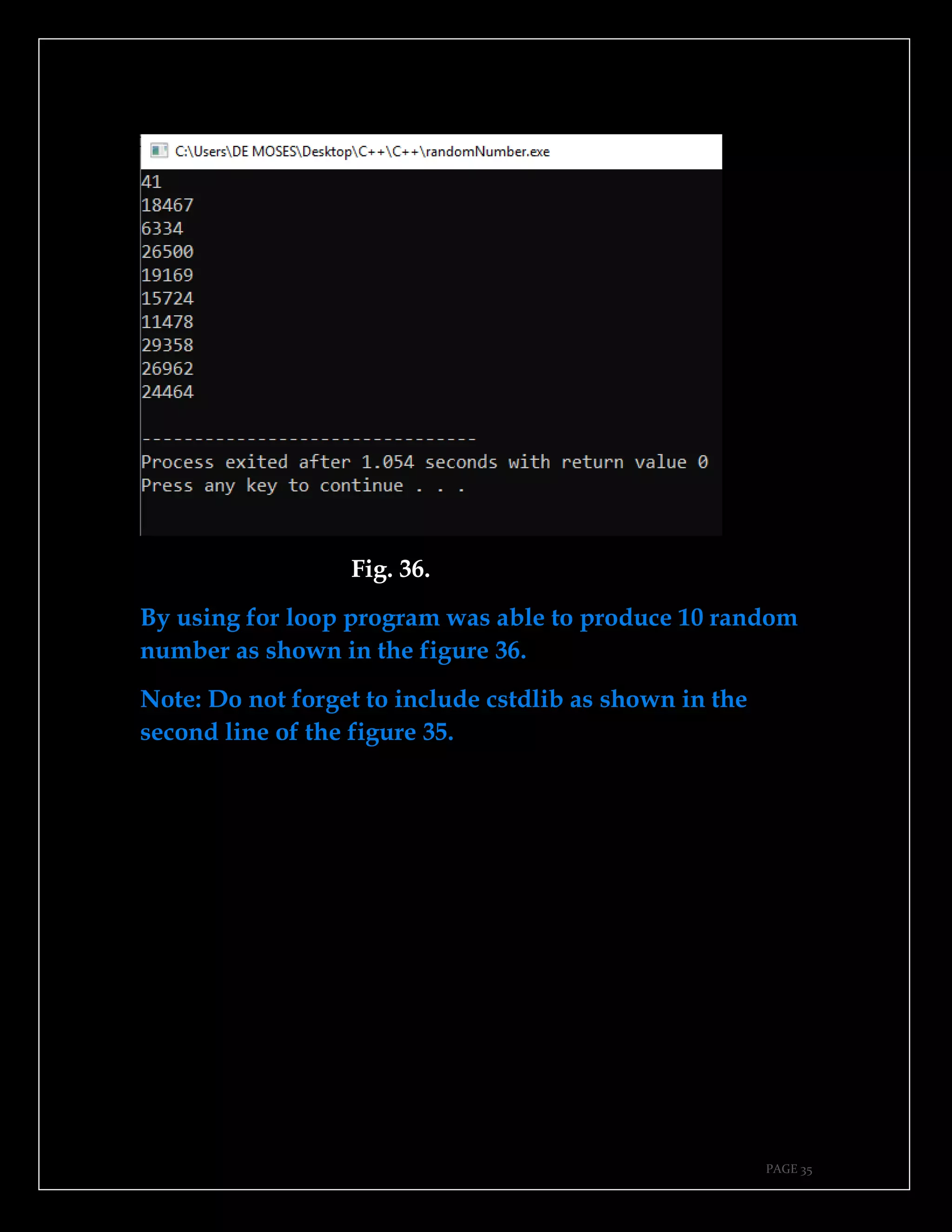 PAGE 35
Fig. 36.
By using for loop program was able to produce 10 random
number as shown in the figure 36.
Note: Do not forget to include cstdlib as shown in the
second line of the figure 35.
 