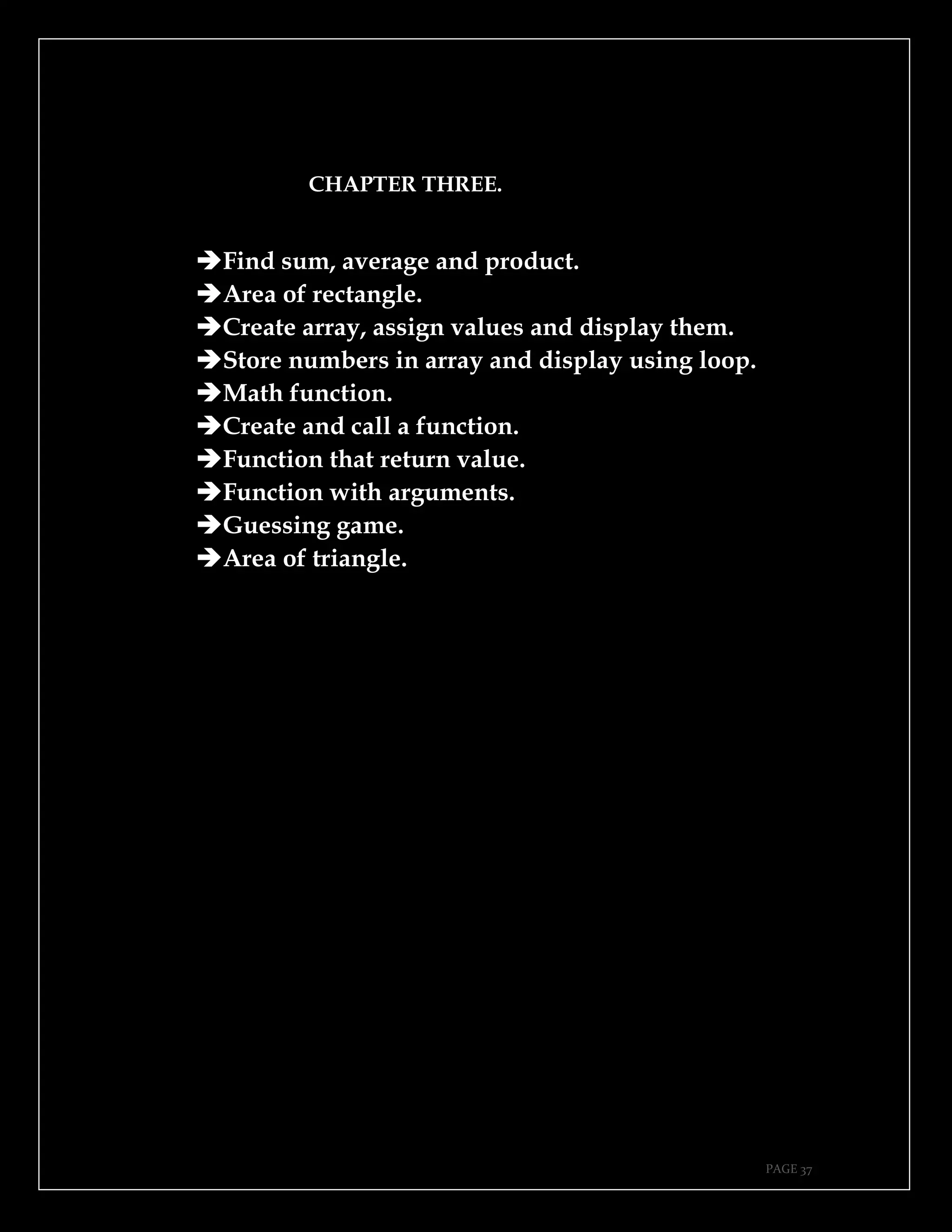 PAGE 37
CHAPTER THREE.
➔Find sum, average and product.
➔Area of rectangle.
➔Create array, assign values and display them.
➔Store numbers in array and display using loop.
➔Math function.
➔Create and call a function.
➔Function that return value.
➔Function with arguments.
➔Guessing game.
➔Area of triangle.
 