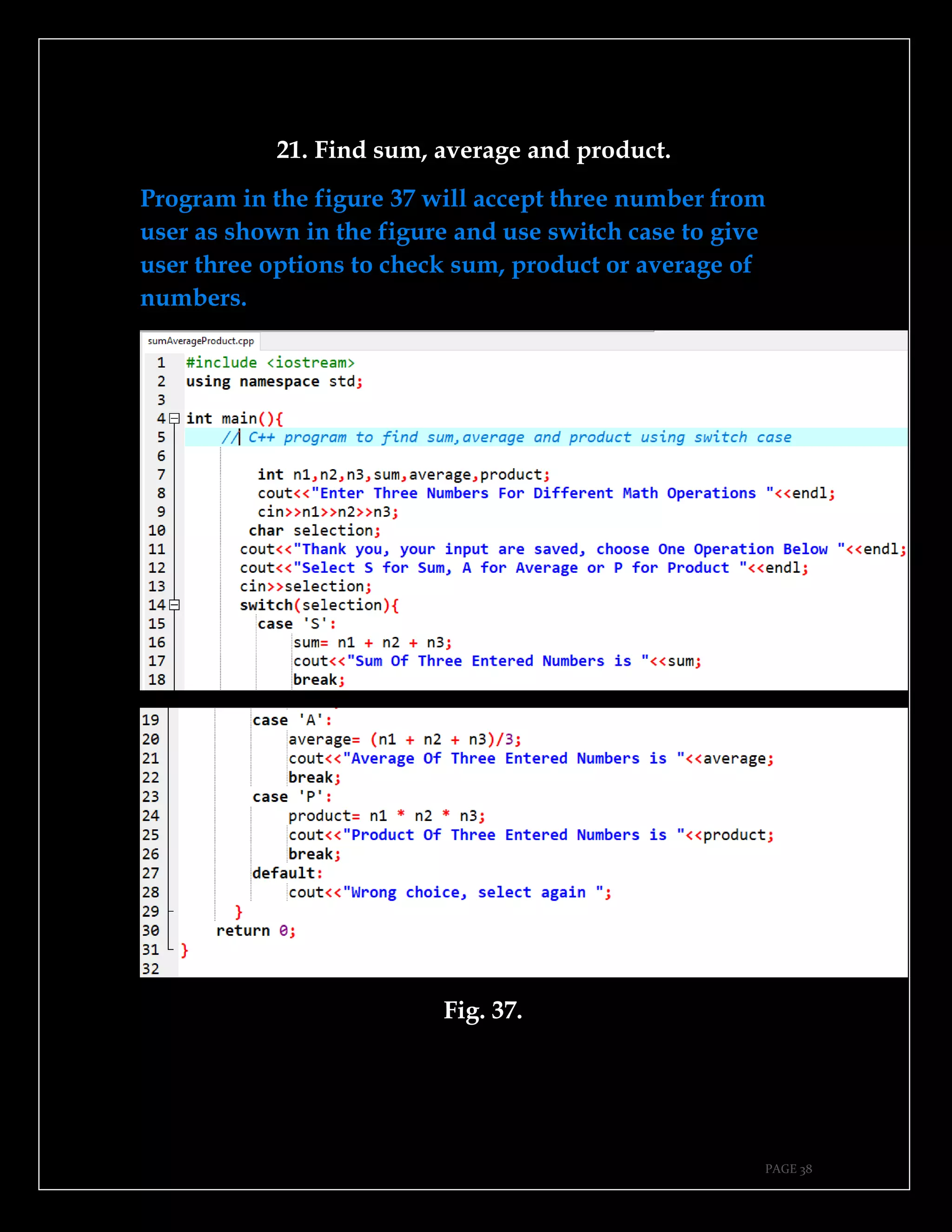 PAGE 38
21. Find sum, average and product.
Program in the figure 37 will accept three number from
user as shown in the figure and use switch case to give
user three options to check sum, product or average of
numbers.
Fig. 37.
 
