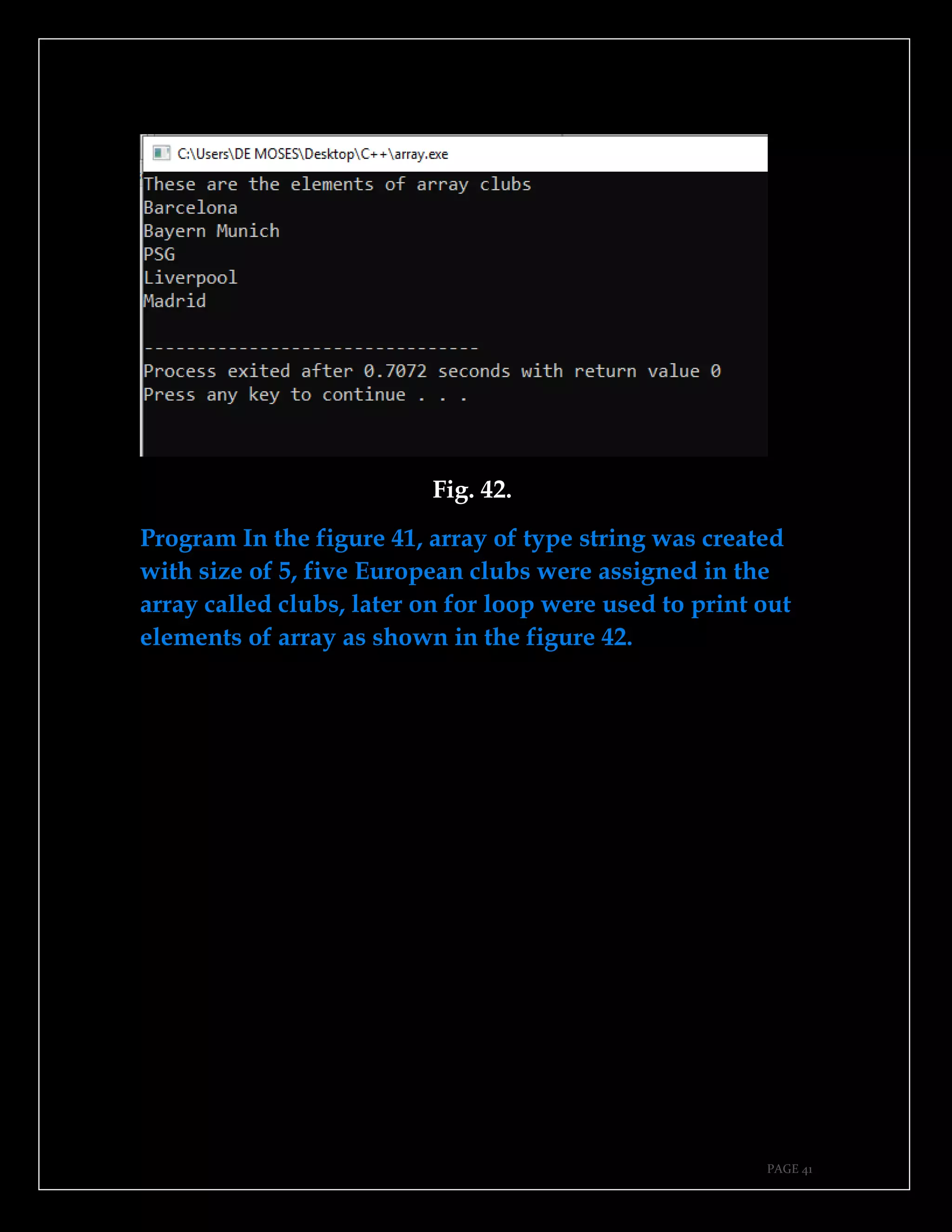 PAGE 41
Fig. 42.
Program In the figure 41, array of type string was created
with size of 5, five European clubs were assigned in the
array called clubs, later on for loop were used to print out
elements of array as shown in the figure 42.
 