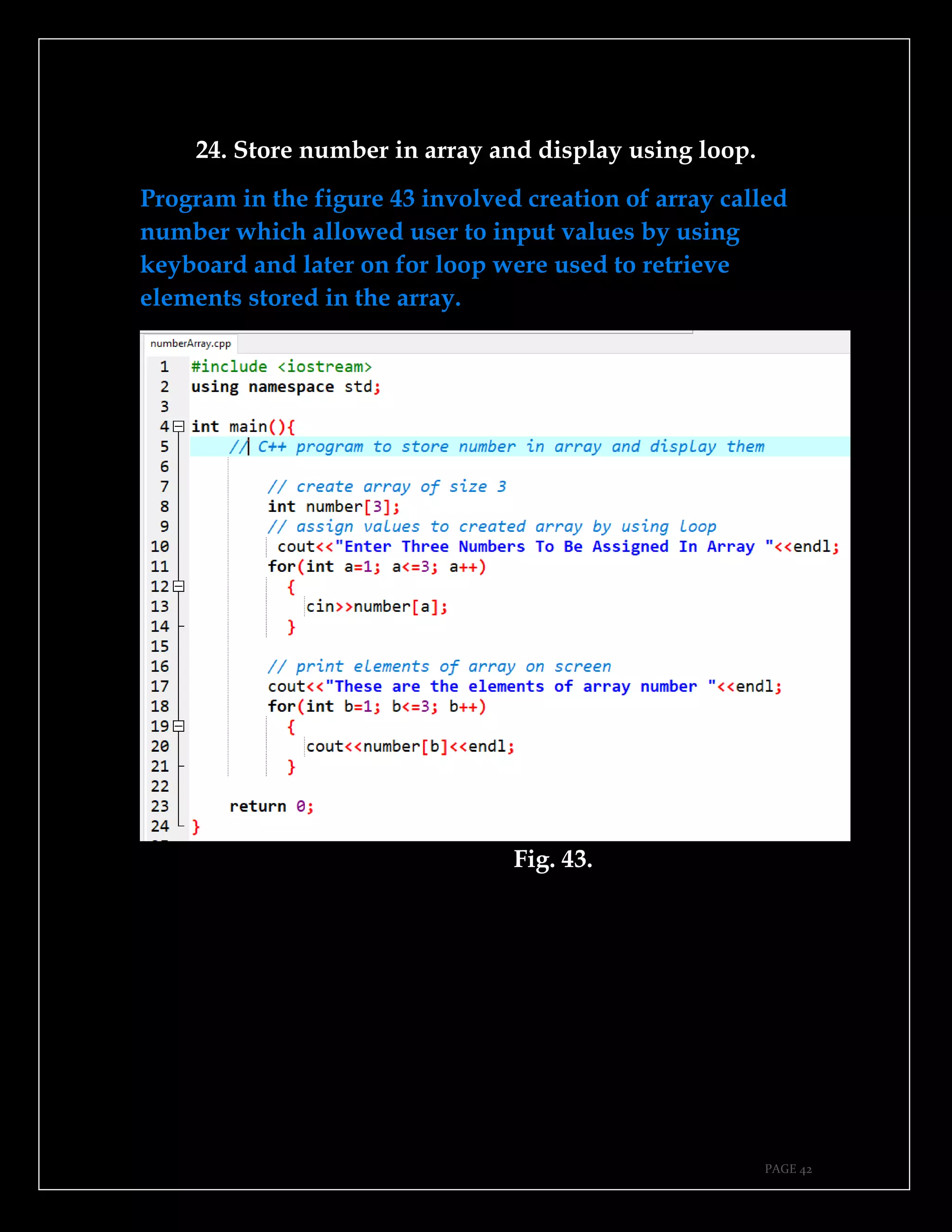 PAGE 42
24. Store number in array and display using loop.
Program in the figure 43 involved creation of array called
number which allowed user to input values by using
keyboard and later on for loop were used to retrieve
elements stored in the array.
Fig. 43.
 