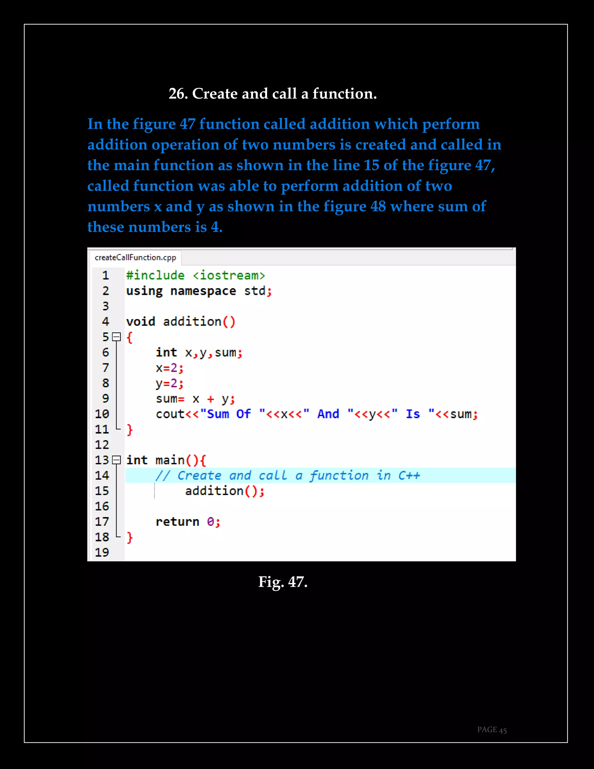 PAGE 45
26. Create and call a function.
In the figure 47 function called addition which perform
addition operation of two numbers is created and called in
the main function as shown in the line 15 of the figure 47,
called function was able to perform addition of two
numbers x and y as shown in the figure 48 where sum of
these numbers is 4.
Fig. 47.
 