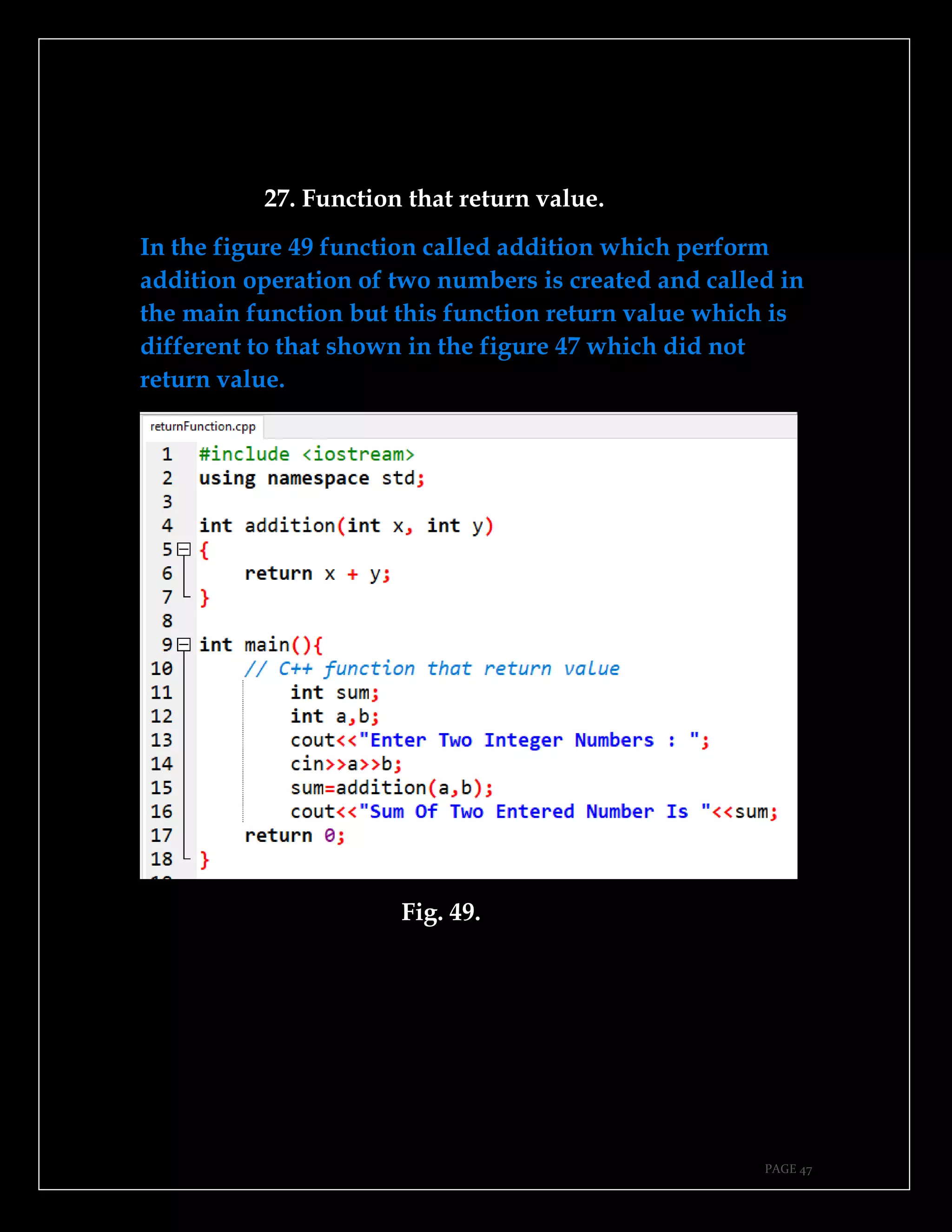 PAGE 47
27. Function that return value.
In the figure 49 function called addition which perform
addition operation of two numbers is created and called in
the main function but this function return value which is
different to that shown in the figure 47 which did not
return value.
Fig. 49.
 