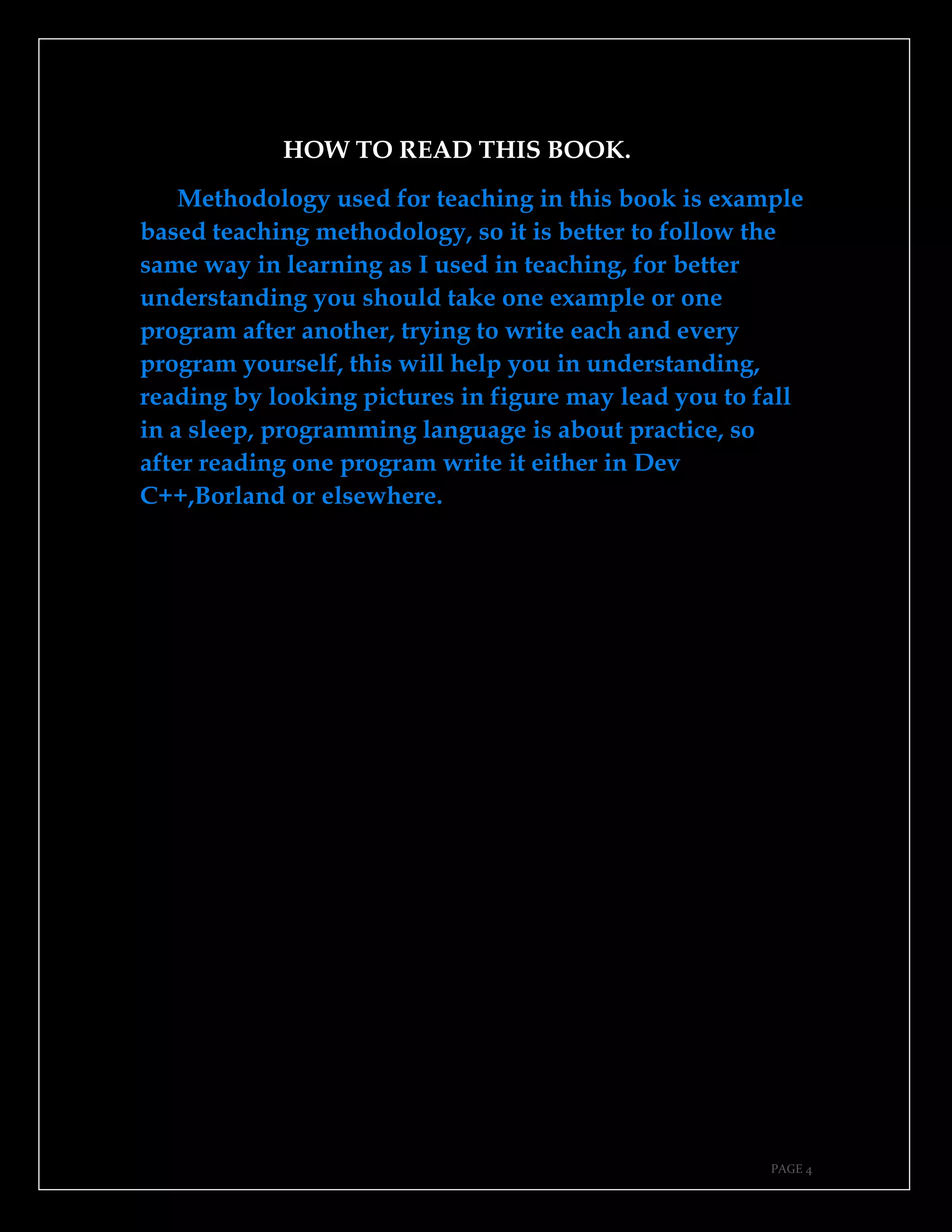 PAGE 4
HOW TO READ THIS BOOK.
Methodology used for teaching in this book is example
based teaching methodology, so it is better to follow the
same way in learning as I used in teaching, for better
understanding you should take one example or one
program after another, trying to write each and every
program yourself, this will help you in understanding,
reading by looking pictures in figure may lead you to fall
in a sleep, programming language is about practice, so
after reading one program write it either in Dev
C++,Borland or elsewhere.
 