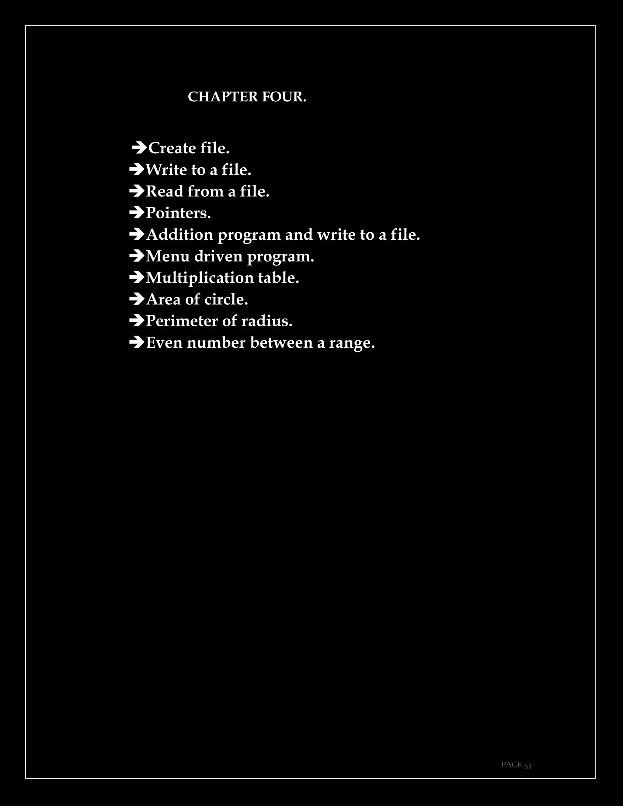 PAGE 53
CHAPTER FOUR.
➔Create file.
➔Write to a file.
➔Read from a file.
➔Pointers.
➔Addition program and write to a file.
➔Menu driven program.
➔Multiplication table.
➔Area of circle.
➔Perimeter of radius.
➔Even number between a range.
 