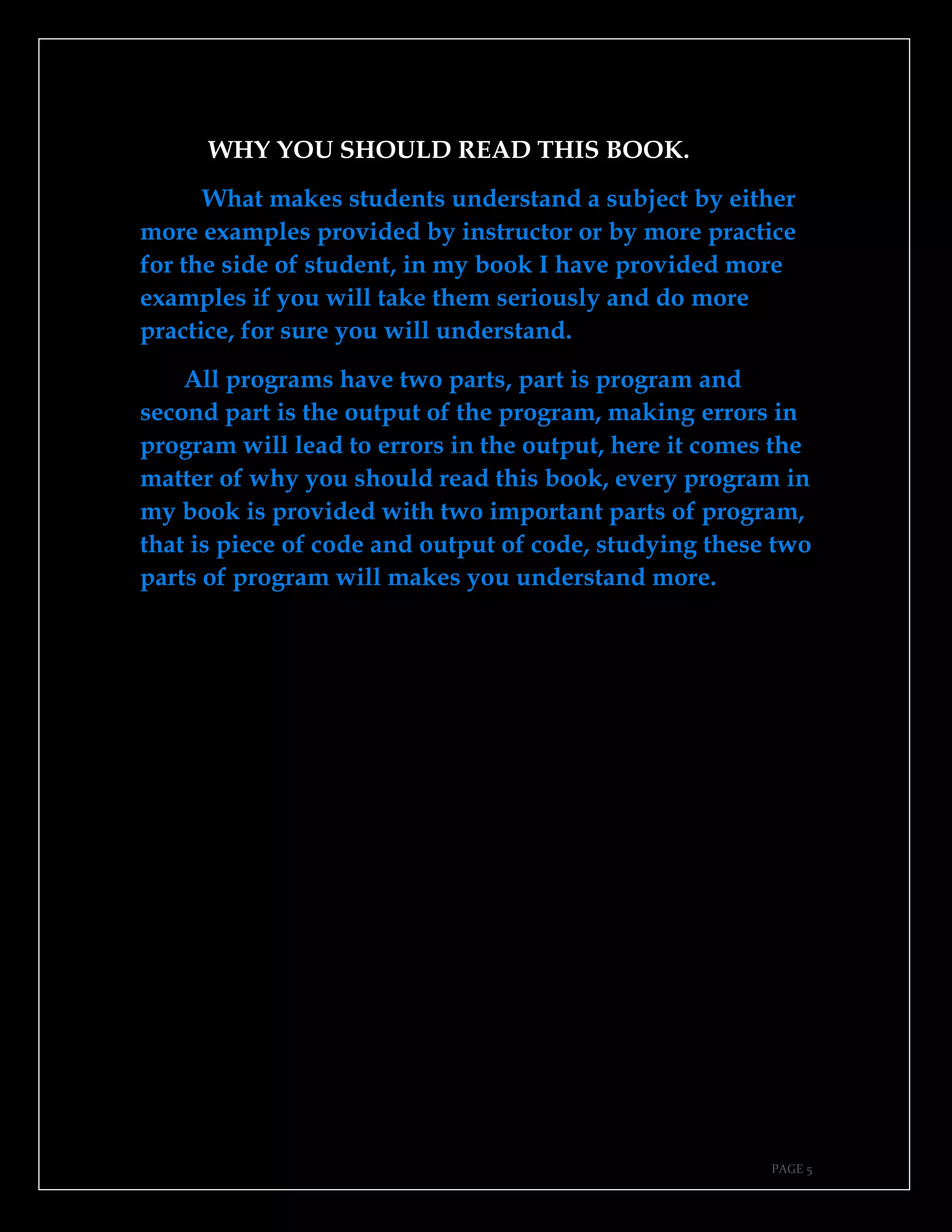 PAGE 5
WHY YOU SHOULD READ THIS BOOK.
What makes students understand a subject by either
more examples provided by instructor or by more practice
for the side of student, in my book I have provided more
examples if you will take them seriously and do more
practice, for sure you will understand.
All programs have two parts, part is program and
second part is the output of the program, making errors in
program will lead to errors in the output, here it comes the
matter of why you should read this book, every program in
my book is provided with two important parts of program,
that is piece of code and output of code, studying these two
parts of program will makes you understand more.
 